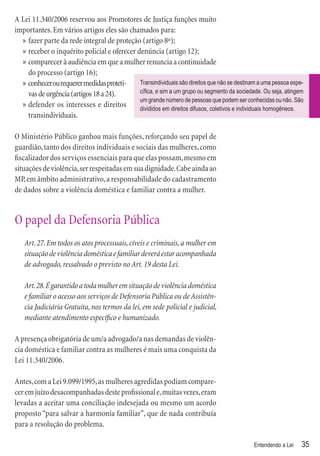 A Lei 11.340/2006 reservou aos Promotores de Justiça funções muito
importantes. Em vários artigos eles são chamados para:
  » fazer parte da rede integral de proteção (artigo 8º);
  » receber o inquérito policial e oferecer denúncia (artigo 12);
  » comparecer à audiência em que a mulher renuncia a continuidade
    do processo (artigo 16);
  » conhecer ou requerer medidas proteti-    Transindividuais são direitos que não se destinam a uma pessoa espe-
    vas de urgência (artigos 18 a 24).       cíﬁca, e sim a um grupo ou segmento da sociedade. Ou seja, atingem
                                             um grande número de pessoas que podem ser conhecidas ou não. São
  » defender os interesses e direitos        divididos em direitos difusos, coletivos e individuais homogêneos.
    transindividuais.

O Ministério Público ganhou mais funções, reforçando seu papel de
guardião, tanto dos direitos individuais e sociais das mulheres, como
ﬁscalizador dos serviços essenciais para que elas possam, mesmo em
situações de violência, ser respeitadas em sua dignidade. Cabe ainda ao
MP, em âmbito administrativo, a responsabilidade do cadastramento
de dados sobre a violência doméstica e familiar contra a mulher.


O papel da Defensoria Pública
   Art. 27. Em todos os atos processuais, cíveis e criminais, a mulher em
   situação de violência doméstica e familiar deverá estar acompanhada
   de advogado, ressalvado o previsto no Art. 19 desta Lei.

   Art. 28. É garantido a toda mulher em situação de violência doméstica
   e familiar o acesso aos serviços de Defensoria Pública ou de Assistên-
   cia Judiciária Gratuita, nos termos da lei, em sede policial e judicial,
   mediante atendimento especíﬁco e humanizado.

A presença obrigatória de um/a advogado/a nas demandas de violên-
cia doméstica e familiar contra as mulheres é mais uma conquista da
Lei 11.340/2006.

Antes, com a Lei 9.099/1995, as mulheres agredidas podiam compare-
cer em juízo desacompanhadas deste proﬁssional e, muitas vezes, eram
levadas a aceitar uma conciliação indesejada ou mesmo um acordo
proposto “para salvar a harmonia familiar”, que de nada contribuía
para a resolução do problema.

                                                                                             Entendendo a Lei   35
 
