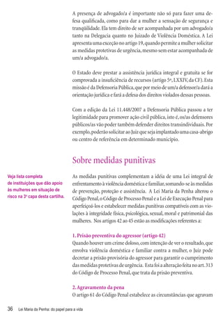 A presença de advogado/a é importante não só para fazer uma de-
                                       fesa qualiﬁcada, como para dar a mulher a sensação de segurança e
                                       tranqüilidade. Ela tem direito de ser acompanhada por um advogado/a
                                       tanto na Delegacia quanto no Juizado de Violência Doméstica. A Lei
                                       apresenta uma exceção no artigo 19, quando permite a mulher solicitar
                                       as medidas protetivas de urgência, mesmo sem estar acompanhada de
                                       um/a advogado/a.

                                       O Estado deve prestar a assistência jurídica integral e gratuita se for
                                       comprovada a insuﬁciência de recursos (artigo 5º, LXXIV, da CF). Esta
                                       missão é da Defensoria Pública, que por meio de um/a defensor/a dará a
                                       orientação jurídica e fará a defesa dos direitos violados dessas pessoas.

                                       Com a edição da Lei 11.448/2007 a Defensoria Pública passou a ter
                                       legitimidade para promover ação civil pública, isto é, os/as defensores
                                       públicos/as vão poder também defender direitos transindividuais. Por
                                       exemplo, poderão solicitar ao Juiz que seja implantado uma casa-abrigo
                                       ou centro de referência em determinado município.


                                       Sobre medidas punitivas
Veja lista completa                    As medidas punitivas complementam a idéia de uma Lei integral de
de instituições que dão apoio          enfrentamento à violência doméstica e familiar, somando-se às medidas
às mulheres em situação de             de prevenção, proteção e assistência. A Lei Maria da Penha alterou o
risco na 3a capa desta cartilha.       Código Penal, o Código de Processo Penal e a Lei de Execução Penal para
                                       aperfeiçoá-los e estabelecer medidas punitivas compatíveis com as vio-
                                       lações à integridade física, psicológica, sexual, moral e patrimonial das
                                       mulheres. Nos artigos 42 ao 45 estão as modiﬁcações referentes a:

                                       1. Prisão preventiva do agressor (artigo 42)
                                       Quando houver um crime doloso, com intenção de ver o resultado, que
                                       envolva violência doméstica e familiar contra a mulher, o Juiz pode
                                       decretar a prisão provisória do agressor para garantir o cumprimento
                                       das medidas protetivas de urgência. Esta foi a alteração feita no art. 313
                                       do Código de Processo Penal, que trata da prisão preventiva.

                                       2. Agravamento da pena
                                       O artigo 61 do Código Penal estabelece as circunstâncias que agravam

36    Lei Maria da Penha: do papel para a vida
 