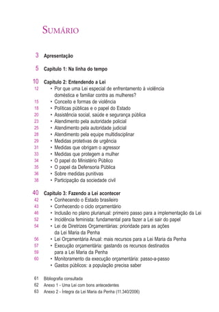 SUMÁRIO

 3 Apresentação

 5 Capítulo 1: Na linha do tempo

10 Capítulo 2: Entendendo a Lei
12      • Por que uma Lei especial de enfrentamento à violência
          doméstica e familiar contra as mulheres?
15      • Conceito e formas de violência
18      • Políticas públicas e o papel do Estado
20      • Assistência social, saúde e segurança pública
23      • Atendimento pela autoridade policial
25      • Atendimento pela autoridade judicial
28      • Atendimento pela equipe multidisciplinar
29      • Medidas protetivas de urgência
31      • Medidas que obrigam o agressor
33      • Medidas que protegem a mulher
34      • O papel do Ministério Público
35      • O papel da Defensoria Pública
36      • Sobre medidas punitivas
38      • Participação da sociedade civil

40 Capítulo 3: Fazendo a Lei acontecer
42      •   Conhecendo o Estado brasileiro
43      •   Conhecendo o ciclo orçamentário
46      •   Inclusão no plano plurianual: primeiro passo para a implementação da Lei
52      •   Incidência feminista: fundamental para fazer a Lei sair do papel
54      •   Lei de Diretrizes Orçamentárias: prioridade para as ações
            da Lei Maria da Penha
56      •   Lei Orçamentária Anual: mais recursos para a Lei Maria da Penha
57      •   Execução orçamentária: gastando os recursos destinados
59          para a Lei Maria da Penha
60      •   Monitoramento da execução orçamentária: passo-a-passo
        •   Gastos públicos: a população precisa saber

61   Bibliograﬁa consultada
62   Anexo 1 - Uma Lei com bons antecedentes
63   Anexo 2 - Íntegra da Lei Maria da Penha (11.340/2006)
 