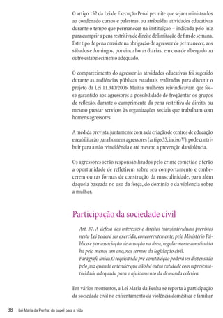 O artigo 152 da Lei de Execução Penal permite que sejam ministrados
                                      ao condenado cursos e palestras, ou atribuídas atividades educativas
                                      durante o tempo que permanecer na instituição – indicada pelo juiz
                                      para cumprir a pena restritiva de direito de limitação de ﬁm de semana.
                                      Este tipo de pena consiste na obrigação do agressor de permanecer, aos
                                      sábados e domingos, por cinco horas diárias, em casa de albergado ou
                                      outro estabelecimento adequado.

                                      O comparecimento do agressor às atividades educativas foi sugerido
                                      durante as audiências públicas estaduais realizadas para discutir o
                                      projeto da Lei 11.340/2006. Muitas mulheres reivindicavam que fos-
                                      se garantido aos agressores a possibilidade de freqüentar os grupos
                                      de reﬂexão, durante o cumprimento da pena restritiva de direito, ou
                                      mesmo prestar serviços às organizações sociais que trabalham com
                                      homens agressores.

                                      A medida prevista, juntamente com a da criação de centros de educação
                                      e reabilitação para homens agressores (artigo 35, inciso V), pode contri-
                                      buir para a não reincidência e até mesmo a prevenção da violência.

                                      Os agressores serão responsabilizados pelo crime cometido e terão
                                      a oportunidade de refletirem sobre seu comportamento e conhe-
                                      cerem outras formas de construção da masculinidade, para além
                                      daquela baseada no uso da força, do domínio e da violência sobre
                                      a mulher.



                                      Participação da sociedade civil
                                          Art. 37. A defesa dos interesses e direitos transindividuais previstos
                                          nesta Lei poderá ser exercida, concorrentemente, pelo Ministério Pú-
                                          blico e por associação de atuação na área, regularmente constituída
                                          há pelo menos um ano, nos termos da legislação civil.
                                          Parágrafo único. O requisito da pré-constituição poderá ser dispensado
                                          pelo juiz quando entender que não há outra entidade com representa-
                                          tividade adequada para o ajuizamento da demanda coletiva.

                                      Em vários momentos, a Lei Maria da Penha se reporta à participação
                                      da sociedade civil no enfrentamento da violência doméstica e familiar

38   Lei Maria da Penha: do papel para a vida
 