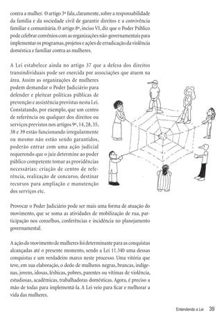 contra a mulher. O artigo 3º fala, claramente, sobre a responsabilidade
da família e da sociedade civil de garantir direitos e a convivência
familiar e comunitária. O artigo 8º, inciso VI, diz que o Poder Público
pode celebrar convênios com as organizações não-governamentais para
implementar os programas, projetos e ações de erradicação da violência
doméstica e familiar contra as mulheres.

A Lei estabelece ainda no artigo 37 que a defesa dos direitos
transindividuais pode ser exercida por associações que atuem na
área. Assim as organizações de mulheres
podem demandar o Poder Judiciário para
defender e pleitear políticas públicas de
prevenção e assistência previstas nesta Lei.
Constatando, por exemplo, que um centro
de referência ou qualquer dos direitos ou
serviços previstos nos artigos 9º, 14, 28, 35,
38 e 39 estão funcionando irregularmente
ou mesmo não estão sendo garantidos,
poderão entrar com uma ação judicial
requerendo que o juiz determine ao poder
público competente tomar as providências
necessárias: criação de centro de refe-
rência, realização de concurso, destinar
recursos para ampliação e manutenção
dos serviços etc.

Provocar o Poder Judiciário pode ser mais uma forma de atuação do
movimento, que se soma as atividades de mobilização de rua, par-
ticipação nos conselhos, conferências e incidência no planejamento
governamental.

A ação do movimento de mulheres foi determinante para as conquistas
alcançadas até o presente momento, sendo a Lei 11.340 uma dessas
conquistas e um verdadeiro marco neste processo. Uma vitória que
teve, em sua elaboração, o dedo de mulheres negras, brancas, indíge-
nas, jovens, idosas, lésbicas, pobres, parentes ou vítimas de violência,
estudiosas, acadêmicas, trabalhadoras domésticas. Agora, é preciso a
mão de todas para implementá-la. A Lei veio para ﬁcar e melhorar a
vida das mulheres.

                                                                           Entendendo a Lei   39
 