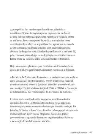 A ação política dos movimentos de mulheres e feministas
nos últimos 30 anos foi decisiva para a implantação, no Brasil,
de uma política pública de prevenção e combate à violência contra
as mulheres. Teve, como ponto de partida, as denúncias sobre
assassinatos de mulheres e impunidade dos agressores, na década
de 70; continuou, na década seguinte, com a reivindicação pela
abertura de delegacias especializadas de atendimento; e, nos anos 90,
pela criação de casas-abrigo e uma legislação que reconhecesse essa
forma brutal de violência como violação de direitos humanos.

Hoje, as sementes plantadas para combater a violência doméstica
contra as mulheres germinaram, cresceram e começam a ﬂorescer.

A Lei Maria da Penha, além de reconhecer a violência contra as mulheres
como violação dos direitos humanos, propôs uma política nacional
de enfrentamento à violência doméstica e familiar, em conformidade
com o artigo 226, § 8º, da Constituição de 1988, a CEDAW, a Convenção
de Belém do Pará, e as reivindicações do movimento de mulheres.

Existem, ainda, muitos desaﬁos a enfrentar até colher os frutos
conquistados com a Lei Maria da Penha. Entre eles, a expansão,
interiorização e o funcionamento dos serviços em rede; a criação dos
Juizados de Violência Doméstica e Familiar e da equipe de atendimento
multidisciplinar; a previsão de programas e ações nos planos
governamentais; a garantia de recursos orçamentários suﬁcientes;
e a execução do total de recursos alocados.



                                                               Fazendo a Lei acontecer   41
 