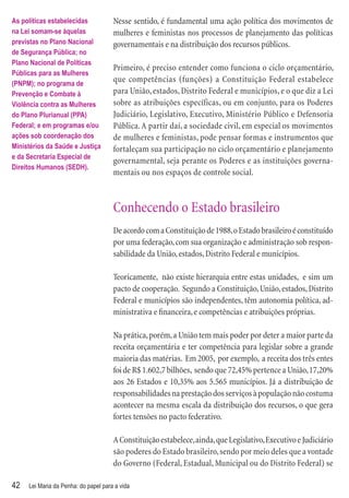 As políticas estabelecidas            Nesse sentido, é fundamental uma ação política dos movimentos de
na Lei somam-se àquelas               mulheres e feministas nos processos de planejamento das políticas
previstas no Plano Nacional           governamentais e na distribuição dos recursos públicos.
de Segurança Pública; no
Plano Nacional de Políticas
                                      Primeiro, é preciso entender como funciona o ciclo orçamentário,
Públicas para as Mulheres
(PNPM); no programa de
                                      que competências (funções) a Constituição Federal estabelece
Prevenção e Combate à                 para União, estados, Distrito Federal e municípios, e o que diz a Lei
Violência contra as Mulheres          sobre as atribuições específicas, ou em conjunto, para os Poderes
do Plano Plurianual (PPA)             Judiciário, Legislativo, Executivo, Ministério Público e Defensoria
Federal; e em programas e/ou          Pública. A partir daí, a sociedade civil, em especial os movimentos
ações sob coordenação dos             de mulheres e feministas, pode pensar formas e instrumentos que
Ministérios da Saúde e Justiça        fortaleçam sua participação no ciclo orçamentário e planejamento
e da Secretaria Especial de
                                      governamental, seja perante os Poderes e as instituições governa-
Direitos Humanos (SEDH).
                                      mentais ou nos espaços de controle social.



                                      Conhecendo o Estado brasileiro
                                      De acordo com a Constituição de 1988, o Estado brasileiro é constituído
                                      por uma federação, com sua organização e administração sob respon-
                                      sabilidade da União, estados, Distrito Federal e municípios.

                                      Teoricamente, não existe hierarquia entre estas unidades, e sim um
                                      pacto de cooperação. Segundo a Constituição, União, estados, Distrito
                                      Federal e municípios são independentes, têm autonomia política, ad-
                                      ministrativa e ﬁnanceira, e competências e atribuições próprias.

                                      Na prática, porém, a União tem mais poder por deter a maior parte da
                                      receita orçamentária e ter competência para legislar sobre a grande
                                      maioria das matérias. Em 2005, por exemplo, a receita dos três entes
                                      foi de R$ 1.602,7 bilhões, sendo que 72,45% pertence a União, 17,20%
                                      aos 26 Estados e 10,35% aos 5.565 municípios. Já a distribuição de
                                      responsabilidades na prestação dos serviços à população não costuma
                                      acontecer na mesma escala da distribuição dos recursos, o que gera
                                      fortes tensões no pacto federativo.

                                      A Constituição estabelece, ainda, que Legislativo, Executivo e Judiciário
                                      são poderes do Estado brasileiro, sendo por meio deles que a vontade
                                      do Governo (Federal, Estadual, Municipal ou do Distrito Federal) se

42   Lei Maria da Penha: do papel para a vida
 