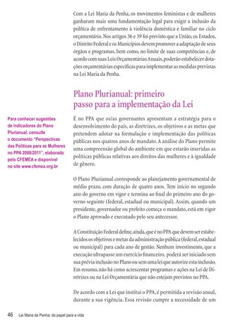 Com a Lei Maria da Penha, os movimentos feministas e de mulheres
                                      ganharam mais uma fundamentação legal para exigir a inclusão da
                                      política de enfrentamento à violência doméstica e familiar no ciclo
                                      orçamentário. Nos artigos 36 e 39 foi previsto que a União, os Estados,
                                      o Distrito Federal e os Municípios devem promover a adaptação de seus
                                      órgãos e programas, bem como, no limite de suas competências e, de
                                      acordo com suas Leis Orçamentárias Anuais, poderão estabelecer dota-
                                      ções orçamentárias especíﬁcas para implementar as medidas previstas
                                      na Lei Maria da Penha.


                                      Plano Plurianual: primeiro
                                      passo para a implementação da Lei
Para conhecer sugestões               É no PPA que os/as governantes apresentam a estratégia para o
de indicadores do Plano               desenvolvimento do país, as diretrizes, os objetivos e as metas que
Plurianual, consulte                  pretendem adotar na formulação e implementação das políticas
o documento “Perspectivas             públicas nos quatros anos de mandato. A análise do Plano permite
das Políticas para as Mulheres
                                      uma compreensão global do ambiente em que estarão inseridas as
no PPA 2008/2011”, elaborado
                                      políticas públicas relativas aos direitos das mulheres e à igualdade
pelo CFEMEA e disponível
no site www.cfemea.org.br             de gênero.

                                      O Plano Plurianual corresponde ao planejamento governamental de
                                      médio prazo, com duração de quatro anos. Tem início no segundo
                                      ano do governo em vigor e termina ao ﬁnal do primeiro ano do go-
                                      verno seguinte (federal, estadual ou municipal). Assim, quando um
                                      presidente, governador ou prefeito começa o mandato, está em vigor
                                      o Plano aprovado e executado pelo seu antecessor.

                                      A Constituição Federal deﬁne, ainda, que é no PPA que devem ser estabe-
                                      lecidos os objetivos e metas da administração pública (federal, estadual
                                      ou municipal) para cada ano de gestão. Nenhum investimento, que a
                                      execução ultrapasse um exercício ﬁnanceiro, poderá ser iniciado sem
                                      sua prévia inclusão no Plano ou sem uma lei que autorize esta inclusão.
                                      Em resumo, não há como acrescentar programas e ações na Lei de Di-
                                      retrizes ou na Lei Orçamentária que não estejam previstos no PPA.

                                      De acordo com a Lei que institui o PPA, é permitida a revisão anual,
                                      durante a sua vigência. Essa revisão cumpre a necessidade de um

46   Lei Maria da Penha: do papel para a vida
 