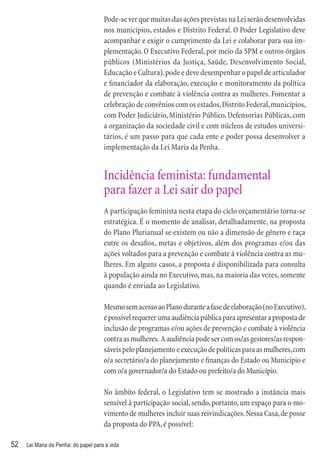 Pode-se ver que muitas das ações previstas na Lei serão desenvolvidas
                                      nos municípios, estados e Distrito Federal. O Poder Legislativo deve
                                      acompanhar e exigir o cumprimento da Lei e colaborar para sua im-
                                      plementação. O Executivo Federal, por meio da SPM e outros órgãos
                                      públicos (Ministérios da Justiça, Saúde, Desenvolvimento Social,
                                      Educação e Cultura), pode e deve desempenhar o papel de articulador
                                      e ﬁnanciador da elaboração, execução e monitoramento da política
                                      de prevenção e combate à violência contra as mulheres. Fomentar a
                                      celebração de convênios com os estados, Distrito Federal, municípios,
                                      com Poder Judiciário, Ministério Público, Defensorias Públicas, com
                                      a organização da sociedade civil e com núcleos de estudos universi-
                                      tários, é um passo para que cada ente e poder possa desenvolver a
                                      implementação da Lei Maria da Penha.


                                      Incidência feminista: fundamental
                                      para fazer a Lei sair do papel
                                      A participação feminista nesta etapa do ciclo orçamentário torna-se
                                      estratégica. É o momento de analisar, detalhadamente, na proposta
                                      do Plano Plurianual se existem ou não a dimensão de gênero e raça
                                      entre os desaﬁos, metas e objetivos, além dos programas e/ou das
                                      ações voltados para a prevenção e combate à violência contra as mu-
                                      lheres. Em alguns casos, a proposta é disponibilizada para consulta
                                      à população ainda no Executivo, mas, na maioria das vezes, somente
                                      quando é enviada ao Legislativo.

                                      Mesmo sem acesso ao Plano durante a fase de elaboração (no Executivo),
                                      é possível requerer uma audiência pública para apresentar a proposta de
                                      inclusão de programas e/ou ações de prevenção e combate à violência
                                      contra as mulheres. A audiência pode ser com os/as gestores/as respon-
                                      sáveis pelo planejamento e execução de políticas para as mulheres, com
                                      o/a secretário/a do planejamento e ﬁnanças do Estado ou Município e
                                      com o/a governador/a do Estado ou prefeito/a do Município.

                                      No âmbito federal, o Legislativo tem se mostrado a instância mais
                                      sensível à participação social, sendo, portanto, um espaço para o mo-
                                      vimento de mulheres incluir suas reivindicações. Nessa Casa, de posse
                                      da proposta do PPA, é possível:

52   Lei Maria da Penha: do papel para a vida
 