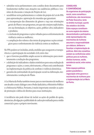 • subsidiar os/as parlamentares com a análise deste documento para        CONSELHOS
  fundamentar melhor suas atuações nas audiências públicas e reu-         E CONFERÊNCIAS
  niões de discussão e votação do Projeto de Lei;                         Os organismos de participação
• sensibilizar os/as parlamentares e o relator do projeto de Lei do PPA   social, como conselhos e
                                                                          conferências, são mecanismos
  para apresentação e aprovação de emendas que garantam:
                                                                          do Poder Executivo, tanto
  » a incorporação das dimensões de gênero e raça nas orientações
                                                                          no âmbito municipal, quanto
    gerais do Plano e nos programas, em que não estejam explicitados,     dos estados e da União.
    em sua formulação, os objetivos, ações, público-alvo, indicadores     Estes espaços constituem-
    e produtos;                                                           se numa espécie de sistema
  » a inclusão de programas e ações voltados para o enfrentamento da      descentralizado e participativo,
    violência contra as mulheres;                                         onde representações dos
  » a ampliação dos valores e das metas de programas e ações estraté-     movimentos de mulheres
    gicos para o enfrentamento da violência contra as mulheres.           assumem a responsabilidade
                                                                          por elaborar, deliberar e
                                                                          ﬁscalizar a implementação de
No PPA podem ser incluídas, ainda, medidas que assegurem a transpa-       políticas. Além dos conselhos,
rência e a participação da sociedade civil, entre elas:                   existem as conferências sobre
• que o Governo possibilite amplo acesso às informações para moni-        políticas para as mulheres,
  toramento e avaliação dos programas;                                    direitos humanos, saúde,
• a deﬁnição de indicadores e dados estatísticos para uma avaliação de    assistência social, entre outros
  programas e ações, e como, efetivamente, o Plano está contribuindo      temas.
  na implementação da política de combate à violência doméstica;          Estes espaços públicos
                                                                          podem possibilitar a
• garantia da continuidade da participação social na elaboração, mo-
                                                                          negociação entre governo e
  nitoramento e avaliação do Plano.
                                                                          movimentos de mulheres para
                                                                          a implementação da Lei Maria
A Lei Maria da Penha também trouxe para os movimentos de mulheres         da Penha.
um desaﬁo a mais: dialogar com o Poder Judiciário, o Ministério Público
e a Defensoria Pública. Portanto, é muito importante estender as ações
de promoção e defesa de direitos para essas instituições.

A incidência não pode deixar de incluir as ações de pedido de apoio,
denúncias, divulgação e publicidade de cada ação realizada para a mídia
comercial e para o próprio movimento.




                                                                              Fazendo a Lei acontecer   53
 