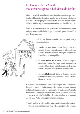 Lei Orçamentária Anual:
                                      mais recursos para a Lei Maria da Penha
                                      A LOA é a terceira lei do ciclo orçamentário. Estima as receitas que União,
                                      Estados e Municípios deverão arrecadar, ﬁxa as despesas públicas de
                                      cada ano e detalha a programação dos gastos públicos. Deve ser compa-
                                      tível com o PPA e seguir as orientações e diretrizes deﬁnidas na LDO.

                                      É uma lei de caráter autorizativo, quer dizer, o Poder Executivo não tem
                                      obrigação de cumpri-la da forma que foi aprovada, podendo modiﬁcá-
                                      la no decorrer do ano.

                                                     A LOA é um documento único, composto por três orça-
                                                     mentos distintos:

                                                     » ﬁscal – refere-se ao orçamento dos poderes, seus
                                                       fundos, órgãos e as entidades da administração
                                                       direta e indireta, inclusive fundações instituídas e
                                                       mantidas pelo poder público;

                                                     » de investimento das estatais – inclui as despesas
                                                       com investimentos das empresas estatais em que o
                                                       poder público, direta ou indiretamente, detenha a
                                                       maioria do capital social e tenha direito a voto;

                                                     » da seguridade social – inclui as despesas previstas
                                                       para ﬁnanciamento da previdência social, assistên-
                                                       cia social e saúde.

                                      A incidência feminista nesta fase do ciclo requer uma análise deta-
                                      lhada da proposta de Lei Orçamentária. Requer, também, ações de
                                      mobilização que envolvam as organizações de mulheres e o Conselho
                                      de Direitos da Mulher; e sensibilizem o Poder Judiciário, Executivo,
                                      Legislativo e o Ministério Público, de modo a incluírem as ações da
                                      Lei Maria da Penha em sua proposta orçamentária.

                                      Depois de analisar o projeto da LOA podem ser feitas as seguintes ações:
                                      • subsidiar os/as parlamentares para defender as propostas em audi-

56   Lei Maria da Penha: do papel para a vida
 
