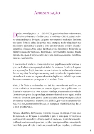 APRESENTAÇÃO



D    esde a promulgação da Lei 11.340 de 2006, que dispõe sobre o enfrentamento
     à violência doméstica e familiar contra as mulheres, o CFEMEA deseja elabo-
rar uma cartilha para divulgar a Lei para o movimento de mulheres e feminista.
Este desejo fortalece a idéia de que não basta lutar para mudar a legislação, mas
é necessário desmistiﬁcá-la e levá-la como um instrumento acessível ao conhe-
cimento da sociedade. Uma lei não deve ﬁcar apenas nas estantes dos juristas ou
bacharéis; deve estar nas bancas de jornal, nos supermercados, nas salas de aula,
nas salas de espera de clínicas, salões de beleza, nas residências mais humildes e
nas mais ricas também.

O movimento de mulheres e feminista teve um papel fundamental em todo o
processo de elaboração e aprovação desta Lei. No início, um Consórcio de apenas
seis organizações, depois dezenas e mesmo centenas de mulheres discutiram e
ﬁzeram sugestões. Para chegarmos a essa grande conquista, foi importantíssimo
o trabalho articulado com os poderes Executivo, Legislativo e Judiciário que juntos
formaram uma corrente para aprovar a Lei Maria da Penha.

Muito já foi falado e escrito sobre essa Lei. Seu conteúdo está nos livros, em
textos acadêmicos, em revistas e na Internet. Algumas destas publicações tra-
duzem não apenas o texto sob o ponto de vista legal, mas também sua essência.
Outras tratam apenas do aspecto legal, sem um olhar mais atento àquela mulher
vítima de violência, para quem a Lei foi dedicada. Estas publicações acabam
priorizando o conjunto de interpretações jurídicas, por vezes incompreensíveis.
Mas, para nós, neste momento buscar, ler e entender o sentido jurídico da Lei
já é um grande avanço.

Para que a Lei Maria da Penha seja realmente colocada em prática, precisa, antes
de mais nada, ser divulgada e comentada, o que é o início para prevenirmos a
violência contra as mulheres. O movimento de mulheres e feminista tem contri-
buído extraordinariamente para isso: cartilhas foram produzidas, entrevistas são
concedidas para televisão e rádio, as promotoras legais populares e militantes

                                                                                      3
 
