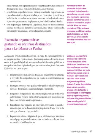 ência pública, com representantes do Poder Executivo, nas comissões   Para saber o status de
  de orçamento e nas comissões temáticas, onde houver;                  prioridade da política de
• sensibilizar os parlamentares para apresentação e aprovação de        combate à violência contra
                                                                        as mulheres, em cada estado
  emendas coletivas (apresentadas pelas comissões temáticas) e
                                                                        e/ou município, o primeiro o
  individuais, visando o aumento de recursos e a inclusão de novas
                                                                        passo é identiﬁcar as ações e
  ações que promovam a implementação da Lei Maria da Penha;             o total de recursos do projeto
• com a aprovação da LOA pelo Legislativo, pode ser necessária uma      da LOA. Aﬁnal, se houve
  ação de mobilização perante o Executivo, onde a Lei é sancionada,     previsão no PPA e status de
  para manter as emendas aprovadas anteriormente.                       prioridade na LDO para ações
                                                                        estabelecidas na Lei Maria
                                                                        da Penha, é preciso existir
Execução orçamentária:                                                  recursos suﬁcientes para sua
                                                                        execução.
gastando os recursos destinados
para a Lei Maria da Penha
A execução orçamentária ﬁnanceira é a etapa do ciclo orçamentário       Você pode acompanhar a
de programação e realização das despesas previstas, levando-se em       execução do orçamento
conta a disponibilidade de recursos da administração pública e o        federal através do portal
cumprimento das exigências legais para esta realização de despesas.     SIGA Brasil. Um sistema de
                                                                        informações que permite a
É dividida em cinco etapas:
                                                                        qualquer indivíduo, por meio
                                                                        da Internet, acesso amplo e
  1. Programação Financeira da Execução Orçamentária: abrange           facilitado a diversas bases
     a previsão do comportamento da receita e os cronogramas de         de dados sobre planos
     desembolso.                                                        e orçamentos públicos
                                                                        federais.O portal disponibiliza,
  2. Licitação: processo pelo qual o poder público adquire bens e/ou
                                                                        ainda, várias consultas
     serviços destinados a sua manutenção e expansão.                   prontas a ﬁm de facilitar a
  3. Empenho: compromisso da administração pública de reservar          disseminação de informações
                                                                        sobre o orçamento público,
     determinado recurso para cobrir despesas com a aquisição de
                                                                        inclusive o Orçamento Mulher.
     bens e/ou com os serviços prestados.                               (www.senado.gov.br/sf/
  4. Liquidação: fase seguinte ao empenho, representa o reconhe-        orcamento/siga/siga.asp)
     cimento, por parte da administração pública, de que o bem foi
     entregue e/ou o serviço prestado.

  5. Pagamento: último estágio da despesa pública em que a unidade
     estatal paga ao prestador do serviço ou ao fornecedor do bem,
     recebendo a devida quitação.


                                                                            Fazendo a Lei acontecer   57
 