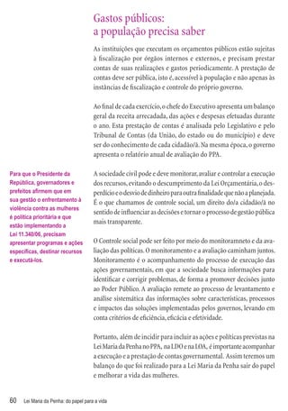Gastos públicos:
                                      a população precisa saber
                                      As instituições que executam os orçamentos públicos estão sujeitas
                                      à ﬁscalização por órgãos internos e externos, e precisam prestar
                                      contas de suas realizações e gastos periodicamente. A prestação de
                                      contas deve ser pública, isto é, acessível à população e não apenas às
                                      instâncias de ﬁscalização e controle do próprio governo.

                                      Ao ﬁnal de cada exercício, o chefe do Executivo apresenta um balanço
                                      geral da receita arrecadada, das ações e despesas efetuadas durante
                                      o ano. Esta prestação de contas é analisada pelo Legislativo e pelo
                                      Tribunal de Contas (da União, do estado ou do município) e deve
                                      ser do conhecimento de cada cidadão/ã. Na mesma época, o governo
                                      apresenta o relatório anual de avaliação do PPA.

Para que o Presidente da              A sociedade civil pode e deve monitorar, avaliar e controlar a execução
República, governadores e             dos recursos, evitando o descumprimento da Lei Orçamentária, o des-
prefeitos aﬁrmem que em               perdício e o desvio de dinheiro para outra ﬁnalidade que não a planejada.
sua gestão o enfrentamento à          É o que chamamos de controle social, um direito do/a cidadão/ã no
violência contra as mulheres
                                      sentido de inﬂuenciar as decisões e tornar o processo de gestão pública
é política prioritária e que
                                      mais transparente.
estão implementando a
Lei 11.340/06, precisam
apresentar programas e ações          O Controle social pode ser feito por meio do monitoramneto e da ava-
especíﬁcas, destinar recursos         liação das políticas. O monitoramento e a avaliação caminham juntos.
e executá-los.                        Monitoramento é o acompanhamento do processo de execução das
                                      ações governamentais, em que a sociedade busca informações para
                                      identiﬁcar e corrigir problemas, de forma a promover decisões junto
                                      ao Poder Público. A avaliação remete ao processo de levantamento e
                                      análise sistemática das informações sobre características, processos
                                      e impactos das soluções implementadas pelos governos, levando em
                                      conta critérios de eﬁciência, eﬁcácia e efetividade.

                                      Portanto, além de incidir para incluir as ações e políticas previstas na
                                      Lei Maria da Penha no PPA, na LDO e na LOA, é importante acompanhar
                                      a execução e a prestação de contas governamental. Assim teremos um
                                      balanço do que foi realizado para a Lei Maria da Penha sair do papel
                                      e melhorar a vida das mulheres.


60   Lei Maria da Penha: do papel para a vida
 