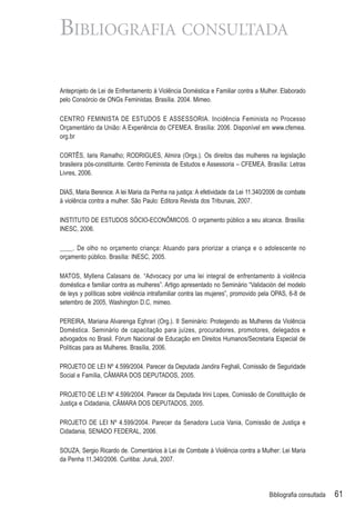 BIBLIOGRAFIA CONSULTADA

Anteprojeto de Lei de Enfrentamento à Violência Doméstica e Familiar contra a Mulher. Elaborado
pelo Consórcio de ONGs Feministas. Brasília. 2004. Mimeo.

CENTRO FEMINISTA DE ESTUDOS E ASSESSORIA. Incidência Feminista no Processo
Orçamentário da União: A Experiência do CFEMEA. Brasília: 2006. Disponível em www.cfemea.
org.br

CORTÊS, Iaris Ramalho; RODRIGUES, Almira (Orgs.). Os direitos das mulheres na legislação
brasileira pós-constituinte. Centro Feminista de Estudos e Assessoria – CFEMEA. Brasília: Letras
Livres, 2006.

DIAS, Maria Berenice. A lei Maria da Penha na justiça: A efetividade da Lei 11.340/2006 de combate
à violência contra a mulher. São Paulo: Editora Revista dos Tribunais, 2007.

INSTITUTO DE ESTUDOS SÓCIO-ECONÔMICOS. O orçamento público a seu alcance. Brasília:
INESC, 2006.

____. De olho no orçamento criança: Atuando para priorizar a criança e o adolescente no
orçamento público. Brasília: INESC, 2005.

MATOS, Myllena Calasans de. “Advocacy por uma lei integral de enfrentamento à violência
doméstica e familiar contra as mulheres”. Artigo apresentado no Seminário “Validación del modelo
de leys y políticas sobre violência intrafamiliar contra las mujeres”, promovido pela OPAS, 6-8 de
setembro de 2005, Washington D.C, mimeo.

PEREIRA, Mariana Alvarenga Eghrari (Org.). II Seminário: Protegendo as Mulheres da Violência
Doméstica. Seminário de capacitação para juízes, procuradores, promotores, delegados e
advogados no Brasil. Fórum Nacional de Educação em Direitos Humanos/Secretaria Especial de
Políticas para as Mulheres. Brasília, 2006.

PROJETO DE LEI Nº 4.599/2004. Parecer da Deputada Jandira Feghali, Comissão de Seguridade
Social e Família, CÂMARA DOS DEPUTADOS, 2005.

PROJETO DE LEI Nº 4.599/2004. Parecer da Deputada Irini Lopes, Comissão de Constituição de
Justiça e Cidadania, CÂMARA DOS DEPUTADOS, 2005.

PROJETO DE LEI Nº 4.599/2004. Parecer da Senadora Lucia Vania, Comissão de Justiça e
Cidadania, SENADO FEDERAL, 2006.

SOUZA, Sergio Ricardo de. Comentários à Lei de Combate à Violência contra a Mulher: Lei Maria
da Penha 11.340/2006. Curitiba: Juruá, 2007.




                                                                                   Bibliograﬁa consultada   61
 