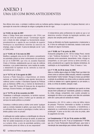 ANEXO 1
UMA LEI COM BONS ANTECEDENTES

Nos últimos cinco anos, o combate à violência contra as mulheres ganhou destaque na agenda do Congresso Nacional, com a
aprovação de novas leis e alteração de artigos e parágrafos de leis em vigor.


Lei 10.224, de maio de 2001                                       A inobservância pelos proﬁssionais de saúde ao que a Lei
Altera o Código Penal para acrescentar o Art. 216-A, que          determina constitui infração da legislação sanitária, sem
trata do crime de assédio sexual: “Constranger alguém             prejuízo das sanções penais cabíveis.
com o intuito de obter vantagem ou favorecimento sexual,
prevalecendo-se o agente da sua condição de superior              Coube ao Ministério da Saúde regulamentar e implementar a
hierárquico ou ascendência inerentes ao exercício de              lei. A ﬁcha de notiﬁcação foi elaborada, testada e está sendo
emprego, cargo ou função”. A pena de detenção vai de 1 (um)       utilizada em alguns municípios.
a 2 (dois) anos.
                                                                  Lei nº 10.886, de 17 de junho de 2004
Lei nº 10.455, de 13 de maio de 2002                              Acrescenta parágrafos ao Art. 129 do Código Penal, criando
Modiﬁca o parágrafo único do Art. 69 (sobre o procedimento        o item “Violência Doméstica”: O § 9 diz: “Se a lesão for
da autoridade policial ao tomar conhecimento da ocorrência)       praticada contra ascendente, descendente, irmão, cônjuge ou
da Lei no 9.099/1995, que criou os Juizados Especiais             companheiro, ou com quem conviva ou tenha convivido, ou,
Cíveis e Criminais, estabelecendo que em caso de violência        ainda, prevalecendo-se o agente das relações domésticas, de
doméstica, o juiz poderá determinar, como medida de cautela,      coabitação ou de hospitalidade”. Pena: 6 meses a 1 ano.
o afastamento do agressor do lar, domicílio ou local de
convivência com a vítima.                                         Lei nº 11.106, de 28 de março de 2005
                                                                  Altera ou modiﬁca alguns artigos do Código Penal, que tratam dos
Lei nº 10.714, de 13 de agosto de 2003                            crimes contra os costumes (delitos sexuais), retirando a expressão
Autoriza o Poder Executivo a disponibilizar, em âmbito            discriminatória “mulher honesta”. Revoga os incisos que permitiam
nacional, um número telefônico para atender denúncias de          a extinção da punibilidade nos crimes contra os costumes quando
violência contra a mulher. A Secretaria Especial de Políticas     a vítima se casasse com o agente (agressor) ou com terceiro, e,
para as Mulheres (SPM) criou a Central de Atendimento à           ainda, os crimes de adultério, sedução e rapto.
Mulher - Ligue 180. Funciona 24 horas por dia, de segunda à
domingo, inclusive feriados, com ligação gratuita.                Reconhece o estupro marital, ao estabelecer que quando os crimes
                                                                  sexuais forem praticados por “ascendente, padrasto ou madrasta,
Lei nº 10.778, de 24 de novembro de 2003                          tio, irmão, cônjuge, companheiro, tutor, curador, preceptor ou
“Estabelece a notiﬁcação compulsória, no território nacional,     empregador da vítima ou por qualquer outro título tem autoridade
do caso de violência contra a mulher que for atendida em          sobre ela” a pena pode ser acrescida da metade.
serviços de saúde públicos ou privados”.
                                                                  Acrescenta o Art. 231-A, sobre o crime de tráfico interno
Conceitua a violência contra a mulher como sendo “qualquer        de pessoas: “Promover, intermediar ou facilitar, no território
ação ou conduta, baseada no gênero, que cause morte, dano         nacional, o recrutamento, o transporte, a transferência, o
ou sofrimento físico, sexual ou psicológico à mulher, tanto no    alojamento ou o acolhimento da pessoa que venha exercer a
âmbito público como no privado”.                                  prostituição”. A pena vai de três a oito anos de prisão, além
                                                                  do pagamento de multa.
A notiﬁcação tem caráter sigiloso e a identiﬁcação da vítima de
violência, fora do âmbito dos serviços de saúde, só poderá ser    Lei Complementar nº 119, de 19 de outubro de 2005
feita “em caráter excepcional, em caso de risco à comunidade      Acrescenta inciso XIV ao Art. 3º da Lei Complementar nº 79/1994,
ou à própria vítima, a juízo da autoridade sanitária e com        que cria o Fundo Penitenciário Nacional/Funpen, para incluir a
conhecimento prévio da vítima ou do seu responsável”.             manutenção das casas-abrigos para mulheres vítimas de violência.

62    Lei Maria da Penha: do papel para a vida
 