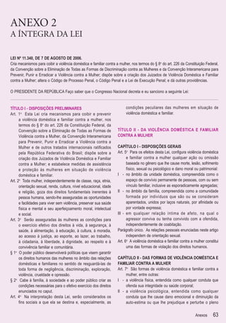ANEXO 2
A ÍNTEGRA DA LEI

LEI Nº 11.340, DE 7 DE AGOSTO DE 2006.
Cria mecanismos para coibir a violência doméstica e familiar contra a mulher, nos termos do § 8o do art. 226 da Constituição Federal,
da Convenção sobre a Eliminação de Todas as Formas de Discriminação contra as Mulheres e da Convenção Interamericana para
Prevenir, Punir e Erradicar a Violência contra a Mulher; dispõe sobre a criação dos Juizados de Violência Doméstica e Familiar
contra a Mulher; altera o Código de Processo Penal, o Código Penal e a Lei de Execução Penal; e dá outras providências.

O PRESIDENTE DA REPÚBLICA Faço saber que o Congresso Nacional decreta e eu sanciono a seguinte Lei:


TÍTULO I - DISPOSIÇÕES PRELIMINARES                                      condições peculiares das mulheres em situação de
Art. 1 o Esta Lei cria mecanismos para coibir e prevenir                 violência doméstica e familiar.
      a violência doméstica e familiar contra a mulher, nos
      termos do § 8o do art. 226 da Constituição Federal, da
      Convenção sobre a Eliminação de Todas as Formas de            TÍTULO II - DA VIOLÊNCIA DOMÉSTICA E FAMILIAR
      Violência contra a Mulher, da Convenção Interamericana        CONTRA A MULHER
      para Prevenir, Punir e Erradicar a Violência contra a
      Mulher e de outros tratados internacionais ratiﬁcados         CAPÍTULO I - DISPOSIÇÕES GERAIS
      pela República Federativa do Brasil; dispõe sobre a           Art. 5o Para os efeitos desta Lei, conﬁgura violência doméstica
      criação dos Juizados de Violência Doméstica e Familiar              e familiar contra a mulher qualquer ação ou omissão
      contra a Mulher; e estabelece medidas de assistência                baseada no gênero que lhe cause morte, lesão, sofrimento
      e proteção às mulheres em situação de violência                     físico, sexual ou psicológico e dano moral ou patrimonial:
      doméstica e familiar.                                         I - no âmbito da unidade doméstica, compreendida como o
Art. 2o Toda mulher, independentemente de classe, raça, etnia,            espaço de convívio permanente de pessoas, com ou sem
      orientação sexual, renda, cultura, nível educacional, idade         vínculo familiar, inclusive as esporadicamente agregadas;
      e religião, goza dos direitos fundamentais inerentes à        II - no âmbito da família, compreendida como a comunidade
      pessoa humana, sendo-lhe asseguradas as oportunidades               formada por indivíduos que são ou se consideram
      e facilidades para viver sem violência, preservar sua saúde         aparentados, unidos por laços naturais, por aﬁnidade ou
      física e mental e seu aperfeiçoamento moral, intelectual            por vontade expressa;
      e social.                                                     III - em qualquer relação íntima de afeto, na qual o
Art. 3o Serão asseguradas às mulheres as condições para                   agressor conviva ou tenha convivido com a ofendida,
      o exercício efetivo dos direitos à vida, à segurança, à             independentemente de coabitação.
      saúde, à alimentação, à educação, à cultura, à moradia,       Parágrafo único. As relações pessoais enunciadas neste artigo
      ao acesso à justiça, ao esporte, ao lazer, ao trabalho,             independem de orientação sexual.
      à cidadania, à liberdade, à dignidade, ao respeito e à        Art. 6o A violência doméstica e familiar contra a mulher constitui
      convivência familiar e comunitária.                                 uma das formas de violação dos direitos humanos.
§ 1o O poder público desenvolverá políticas que visem garantir
      os direitos humanos das mulheres no âmbito das relações       CAPÍTULO II - DAS FORMAS DE VIOLÊNCIA DOMÉSTICA E
      domésticas e familiares no sentido de resguardá-las de        FAMILIAR CONTRA A MULHER
      toda forma de negligência, discriminação, exploração,         Art. 7o São formas de violência doméstica e familiar contra a
      violência, crueldade e opressão.                                    mulher, entre outras:
§ 2o Cabe à família, à sociedade e ao poder público criar as        I - a violência física, entendida como qualquer conduta que
      condições necessárias para o efetivo exercício dos direitos         ofenda sua integridade ou saúde corporal;
      enunciados no caput.                                          II - a violência psicológica, entendida como qualquer
Art. 4o Na interpretação desta Lei, serão considerados os                 conduta que lhe cause dano emocional e diminuição da
      ﬁns sociais a que ela se destina e, especialmente, as               auto-estima ou que lhe prejudique e perturbe o pleno

                                                                                                                      Anexos      63
 