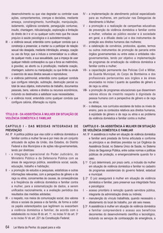 desenvolvimento ou que vise degradar ou controlar suas           IV - a implementação de atendimento policial especializado
      ações, comportamentos, crenças e decisões, mediante                    para as mulheres, em particular nas Delegacias de
      ameaça, constrangimento, humilhação, manipulação,                      Atendimento à Mulher;
      isolamento, vigilância constante, perseguição contumaz,          V - a promoção e a realização de campanhas educativas
      insulto, chantagem, ridicularização, exploração e limitação            de prevenção da violência doméstica e familiar contra
      do direito de ir e vir ou qualquer outro meio que lhe cause            a mulher, voltadas ao público escolar e à sociedade
      prejuízo à saúde psicológica e à autodeterminação;                     em geral, e a difusão desta Lei e dos instrumentos de
III - a violência sexual, entendida como qualquer conduta que a              proteção aos direitos humanos das mulheres;
      constranja a presenciar, a manter ou a participar de relação     VI - a celebração de convênios, protocolos, ajustes, termos
      sexual não desejada, mediante intimidação, ameaça, coação              ou outros instrumentos de promoção de parceria entre
      ou uso da força; que a induza a comercializar ou a utilizar,           órgãos governamentais ou entre estes e entidades não-
      de qualquer modo, a sua sexualidade, que a impeça de usar              governamentais, tendo por objetivo a implementação
      qualquer método contraceptivo ou que a force ao matrimônio,            de programas de erradicação da violência doméstica e
      à gravidez, ao aborto ou à prostituição, mediante coação,              familiar contra a mulher;
      chantagem, suborno ou manipulação; ou que limite ou anule        VII - a capacitação permanente das Polícias Civil e Militar,
      o exercício de seus direitos sexuais e reprodutivos;                   da Guarda Municipal, do Corpo de Bombeiros e dos
IV - a violência patrimonial, entendida como qualquer conduta                profissionais pertencentes aos órgãos e às áreas
      que conﬁgure retenção, subtração, destruição parcial ou                enunciados no inciso I quanto às questões de gênero e
      total de seus objetos, instrumentos de trabalho, documentos            de raça ou etnia;
      pessoais, bens, valores e direitos ou recursos econômicos,       VIII- a promoção de programas educacionais que disseminem
      incluindo os destinados a satisfazer suas necessidades;                valores éticos de irrestrito respeito à dignidade da
V - a violência moral, entendida como qualquer conduta que                   pessoa humana com a perspectiva de gênero e de raça
      conﬁgure calúnia, difamação ou injúria.                                ou etnia;
                                                                       IX - o destaque, nos currículos escolares de todos os níveis de
                                                                             ensino, para os conteúdos relativos aos direitos humanos,
TÍTULO III - DA ASSISTÊNCIA À MULHER EM SITUAÇÃO DE                          à eqüidade de gênero e de raça ou etnia e ao problema
VIOLÊNCIA DOMÉSTICA E FAMILIAR                                               da violência doméstica e familiar contra a mulher.

CAPÍTULO I - DAS MEDIDAS INTEGRADAS DE                                 CAPÍTULO II - DA ASSISTÊNCIA À MULHER EM SITUAÇÃO
PREVENÇÃO                                                              DE VIOLÊNCIA DOMÉSTICA E FAMILIAR
Art. 8o A política pública que visa coibir a violência doméstica e     Art. 9o A assistência à mulher em situação de violência doméstica
      familiar contra a mulher far-se-á por meio de um conjunto              e familiar será prestada de forma articulada e conforme
      articulado de ações da União, dos Estados, do Distrito                 os princípios e as diretrizes previstos na Lei Orgânica da
      Federal e dos Municípios e de ações não-governamentais,                Assistência Social, no Sistema Único de Saúde, no Sistema
      tendo por diretrizes:                                                  Único de Segurança Pública, entre outras normas e políticas
I - a integração operacional do Poder Judiciário, do                         públicas de proteção, e emergencialmente quando for o
      Ministério Público e da Defensoria Pública com as                      caso.
      áreas de segurança pública, assistência social, saúde,           § 1o O juiz determinará, por prazo certo, a inclusão da mulher
      educação, trabalho e habitação;                                        em situação de violência doméstica e familiar no cadastro
II - a promoção de estudos e pesquisas, estatísticas e outras                de programas assistenciais do governo federal, estadual
      informações relevantes, com a perspectiva de gênero e de               e municipal.
      raça ou etnia, concernentes às causas, às conseqüências          § 2o O juiz assegurará à mulher em situação de violência
      e à freqüência da violência doméstica e familiar contra                doméstica e familiar, para preservar sua integridade física
      a mulher, para a sistematização de dados, a serem                      e psicológica:
      uniﬁcados nacionalmente, e a avaliação periódica dos             I - acesso prioritário à remoção quando servidora pública,
      resultados das medidas adotadas;                                       integrante da administração direta ou indireta;
III - o respeito, nos meios de comunicação social, dos valores         II - manutenção do vínculo trabalhista, quando necessário o
      éticos e sociais da pessoa e da família, de forma a coibir             afastamento do local de trabalho, por até seis meses.
      os papéis estereotipados que legitimem ou exacerbem              § 3o A assistência à mulher em situação de violência doméstica
      a violência doméstica e familiar, de acordo com o                      e familiar compreenderá o acesso aos benefícios
      estabelecido no inciso III do art. 1o, no inciso IV do art. 3o         decorrentes do desenvolvimento cientíﬁco e tecnológico,
      e no inciso IV do art. 221 da Constituição Federal;                    incluindo os serviços de contracepção de emergência, a

64     Lei Maria da Penha: do papel para a vida
 