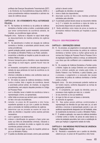 proﬁlaxia das Doenças Sexualmente Transmissíveis (DST)               policial e deverá conter:
     e da Síndrome da Imunodeﬁciência Adquirida (AIDS) e            I - qualiﬁcação da ofendida e do agressor;
     outros procedimentos médicos necessários e cabíveis nos        II - nome e idade dos dependentes;
     casos de violência sexual.                                     III - descrição sucinta do fato e das medidas protetivas
                                                                          solicitadas pela ofendida.
CAPÍTULO III - DO ATENDIMENTO PELA AUTORIDADE                       § 2o A autoridade policial deverá anexar ao documento referido
POLICIAL                                                                  no § 1o o boletim de ocorrência e cópia de todos os
Art. 10. Na hipótese da iminência ou da prática de violência              documentos disponíveis em posse da ofendida.
      doméstica e familiar contra a mulher, a autoridade policial   § 3o Serão admitidos como meios de prova os laudos ou
      que tomar conhecimento da ocorrência adotará, de                    prontuários médicos fornecidos por hospitais e postos
      imediato, as providências legais cabíveis.                          de saúde.
Parágrafo único. Aplica-se o disposto no caput deste artigo
      ao descumprimento de medida protetiva de urgência
      deferida.                                                     TÍTULO IV - DOS PROCEDIMENTOS
Art. 11. No atendimento à mulher em situação de violência
      doméstica e familiar, a autoridade policial deverá, entre     CAPÍTULO I - DISPOSIÇÕES GERAIS
      outras providências:                                          Art. 13. Ao processo, ao julgamento e à execução das causas
I - garantir proteção policial, quando necessário, comunicando            cíveis e criminais decorrentes da prática de violência
      de imediato ao Ministério Público e ao Poder Judiciário;            doméstica e familiar contra a mulher aplicar-se-ão as
II - encaminhar a ofendida ao hospital ou posto de saúde e ao             normas dos Códigos de Processo Penal e Processo Civil e
      Instituto Médico Legal;                                             da legislação especíﬁca relativa à criança, ao adolescente
III - fornecer transporte para a ofendida e seus dependentes              e ao idoso que não conﬂitarem com o estabelecido nesta
      para abrigo ou local seguro, quando houver risco de                 Lei.
      vida;                                                         Art. 14. Os Juizados de Violência Doméstica e Familiar contra
IV - se necessário, acompanhar a ofendida para assegurar a                a Mulher, órgãos da Justiça Ordinária com competência
      retirada de seus pertences do local da ocorrência ou do             cível e criminal, poderão ser criados pela União, no
      domicílio familiar;                                                 Distrito Federal e nos Territórios, e pelos Estados, para
V - informar à ofendida os direitos a ela conferidos nesta Lei            o processo, o julgamento e a execução das causas
      e os serviços disponíveis.                                          decorrentes da prática de violência doméstica e familiar
Art. 12. Em todos os casos de violência doméstica e familiar              contra a mulher.
      contra a mulher, feito o registro da ocorrência, deverá       Parágrafo único. Os atos processuais poderão realizar-se
      a autoridade policial adotar, de imediato, os seguintes             em horário noturno, conforme dispuserem as normas de
      procedimentos, sem prejuízo daqueles previstos no Código            organização judiciária.
      de Processo Penal:                                            Art. 15. É competente, por opção da ofendida, para os
I - ouvir a ofendida, lavrar o boletim de ocorrência e tomar a            processos cíveis regidos por esta Lei, o Juizado:
      representação a termo, se apresentada;                        I - do seu domicílio ou de sua residência;
II - colher todas as provas que servirem para o esclarecimento      II - do lugar do fato em que se baseou a demanda;
      do fato e de suas circunstâncias;                             III - do domicílio do agressor.
III - remeter, no prazo de 48 (quarenta e oito) horas,              Art. 16. Nas ações penais públicas condicionadas à
      expediente apartado ao juiz com o pedido da ofendida,               representação da ofendida de que trata esta Lei, só será
      para a concessão de medidas protetivas de urgência;                 admitida a renúncia à representação perante o juiz, em
IV - determinar que se proceda ao exame de corpo de                       audiência especialmente designada com tal ﬁnalidade, antes
      delito da ofendida e requisitar outros exames periciais             do recebimento da denúncia e ouvido o Ministério Público.
      necessários;                                                  Art. 17. É vedada a aplicação, nos casos de violência doméstica
V - ouvir o agressor e as testemunhas;                                    e familiar contra a mulher, de penas de cesta básica ou
VI - ordenar a identiﬁcação do agressor e fazer juntar aos                outras de prestação pecuniária, bem como a substituição de
      autos sua folha de antecedentes criminais, indicando a              pena que implique o pagamento isolado de multa.
      existência de mandado de prisão ou registro de outras
      ocorrências policiais contra ele;                             CAPÍTULO II - DAS MEDIDAS PROTETIVAS DE URGÊNCIA
VII - remeter, no prazo legal, os autos do inquérito policial ao    Seção I - Disposições Gerais
      juiz e ao Ministério Público.                                 Art. 18. Recebido o expediente com o pedido da ofendida,
§ 1o O pedido da ofendida será tomado a termo pela autoridade            caberá ao juiz, no prazo de 48 (quarenta e oito) horas:

                                                                                                                     Anexos     65
 