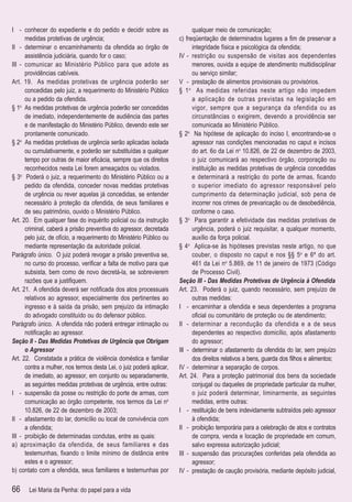 I - conhecer do expediente e do pedido e decidir sobre as                   qualquer meio de comunicação;
      medidas protetivas de urgência;                                 c) freqüentação de determinados lugares a ﬁm de preservar a
II - determinar o encaminhamento da ofendida ao órgão de                    integridade física e psicológica da ofendida;
      assistência judiciária, quando for o caso;                      IV - restrição ou suspensão de visitas aos dependentes
III - comunicar ao Ministério Público para que adote as                     menores, ouvida a equipe de atendimento multidisciplinar
      providências cabíveis.                                                ou serviço similar;
Art. 19. As medidas protetivas de urgência poderão ser                V - prestação de alimentos provisionais ou provisórios.
      concedidas pelo juiz, a requerimento do Ministério Público      § 1 o As medidas referidas neste artigo não impedem
      ou a pedido da ofendida.                                              a aplicação de outras previstas na legislação em
§ 1o As medidas protetivas de urgência poderão ser concedidas               vigor, sempre que a segurança da ofendida ou as
      de imediato, independentemente de audiência das partes                circunstâncias o exigirem, devendo a providência ser
      e de manifestação do Ministério Público, devendo este ser             comunicada ao Ministério Público.
      prontamente comunicado.                                         § 2o Na hipótese de aplicação do inciso I, encontrando-se o
§ 2o As medidas protetivas de urgência serão aplicadas isolada              agressor nas condições mencionadas no caput e incisos
      ou cumulativamente, e poderão ser substituídas a qualquer             do art. 6o da Lei no 10.826, de 22 de dezembro de 2003,
      tempo por outras de maior eﬁcácia, sempre que os direitos             o juiz comunicará ao respectivo órgão, corporação ou
      reconhecidos nesta Lei forem ameaçados ou violados.                   instituição as medidas protetivas de urgência concedidas
§ 3o Poderá o juiz, a requerimento do Ministério Público ou a               e determinará a restrição do porte de armas, ficando
      pedido da ofendida, conceder novas medidas protetivas                 o superior imediato do agressor responsável pelo
      de urgência ou rever aquelas já concedidas, se entender               cumprimento da determinação judicial, sob pena de
      necessário à proteção da ofendida, de seus familiares e               incorrer nos crimes de prevaricação ou de desobediência,
      de seu patrimônio, ouvido o Ministério Público.                       conforme o caso.
Art. 20. Em qualquer fase do inquérito policial ou da instrução       § 3o Para garantir a efetividade das medidas protetivas de
      criminal, caberá a prisão preventiva do agressor, decretada           urgência, poderá o juiz requisitar, a qualquer momento,
      pelo juiz, de ofício, a requerimento do Ministério Público ou         auxílio da força policial.
      mediante representação da autoridade policial.                  § 4o Aplica-se às hipóteses previstas neste artigo, no que
Parágrafo único. O juiz poderá revogar a prisão preventiva se,              couber, o disposto no caput e nos §§ 5o e 6º do art.
      no curso do processo, veriﬁcar a falta de motivo para que             461 da Lei no 5.869, de 11 de janeiro de 1973 (Código
      subsista, bem como de novo decretá-la, se sobrevierem                 de Processo Civil).
      razões que a justiﬁquem.                                        Seção III - Das Medidas Protetivas de Urgência à Ofendida
Art. 21. A ofendida deverá ser notiﬁcada dos atos processuais         Art. 23. Poderá o juiz, quando necessário, sem prejuízo de
      relativos ao agressor, especialmente dos pertinentes ao               outras medidas:
      ingresso e à saída da prisão, sem prejuízo da intimação         I - encaminhar a ofendida e seus dependentes a programa
      do advogado constituído ou do defensor público.                       oﬁcial ou comunitário de proteção ou de atendimento;
Parágrafo único. A ofendida não poderá entregar intimação ou          II - determinar a recondução da ofendida e a de seus
      notiﬁcação ao agressor.                                               dependentes ao respectivo domicílio, após afastamento
Seção II - Das Medidas Protetivas de Urgência que Obrigam                   do agressor;
      o Agressor                                                      III - determinar o afastamento da ofendida do lar, sem prejuízo
Art. 22. Constatada a prática de violência doméstica e familiar             dos direitos relativos a bens, guarda dos ﬁlhos e alimentos;
      contra a mulher, nos termos desta Lei, o juiz poderá aplicar,   IV - determinar a separação de corpos.
      de imediato, ao agressor, em conjunto ou separadamente,         Art. 24. Para a proteção patrimonial dos bens da sociedade
      as seguintes medidas protetivas de urgência, entre outras:            conjugal ou daqueles de propriedade particular da mulher,
I - suspensão da posse ou restrição do porte de armas, com                  o juiz poderá determinar, liminarmente, as seguintes
      comunicação ao órgão competente, nos termos da Lei no                 medidas, entre outras:
      10.826, de 22 de dezembro de 2003;                              I - restituição de bens indevidamente subtraídos pelo agressor
II - afastamento do lar, domicílio ou local de convivência com              à ofendida;
      a ofendida;                                                     II - proibição temporária para a celebração de atos e contratos
III - proibição de determinadas condutas, entre as quais:                   de compra, venda e locação de propriedade em comum,
a) aproximação da ofendida, de seus familiares e das                        salvo expressa autorização judicial;
      testemunhas, ﬁxando o limite mínimo de distância entre          III - suspensão das procurações conferidas pela ofendida ao
      estes e o agressor;                                                   agressor;
b) contato com a ofendida, seus familiares e testemunhas por          IV - prestação de caução provisória, mediante depósito judicial,

66     Lei Maria da Penha: do papel para a vida
 