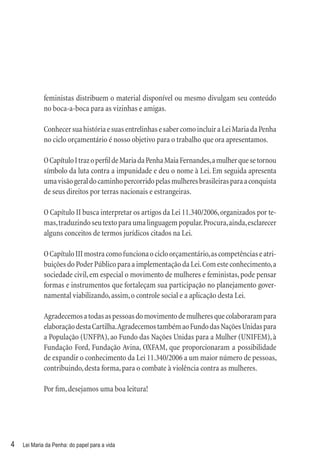 feministas distribuem o material disponível ou mesmo divulgam seu conteúdo
             no boca-a-boca para as vizinhas e amigas.

             Conhecer sua história e suas entrelinhas e saber como incluir a Lei Maria da Penha
             no ciclo orçamentário é nosso objetivo para o trabalho que ora apresentamos.

             O Capítulo I traz o perﬁl de Maria da Penha Maia Fernandes, a mulher que se tornou
             símbolo da luta contra a impunidade e deu o nome à Lei. Em seguida apresenta
             uma visão geral do caminho percorrido pelas mulheres brasileiras para a conquista
             de seus direitos por terras nacionais e estrangeiras.

             O Capítulo II busca interpretar os artigos da Lei 11.340/2006, organizados por te-
             mas, traduzindo seu texto para uma linguagem popular. Procura, ainda, esclarecer
             alguns conceitos de termos jurídicos citados na Lei.

             O Capítulo III mostra como funciona o ciclo orçamentário, as competências e atri-
             buições do Poder Público para a implementação da Lei. Com este conhecimento, a
             sociedade civil, em especial o movimento de mulheres e feministas, pode pensar
             formas e instrumentos que fortaleçam sua participação no planejamento gover-
             namental viabilizando, assim, o controle social e a aplicação desta Lei.

             Agradecemos a todas as pessoas do movimento de mulheres que colaboraram para
             elaboração desta Cartilha. Agradecemos também ao Fundo das Nações Unidas para
             a População (UNFPA), ao Fundo das Nações Unidas para a Mulher (UNIFEM), à
             Fundação Ford, Fundação Avina, OXFAM, que proporcionaram a possibilidade
             de expandir o conhecimento da Lei 11.340/2006 a um maior número de pessoas,
             contribuindo, desta forma, para o combate à violência contra as mulheres.

             Por ﬁm, desejamos uma boa leitura!




4   Lei Maria da Penha: do papel para a vida
 