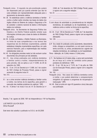 Parágrafo único. O requisito da pré-constituição poderá                     2.848, de 7 de dezembro de 1940 (Código Penal), passa
        ser dispensado pelo juiz quando entender que não há                 a vigorar com a seguinte redação:
        outra entidade com representatividade adequada para o       “Art. 61. ..................................................
        ajuizamento da demanda coletiva.                            .................................................................
Art. 38. As estatísticas sobre a violência doméstica e familiar     II - ............................................................
        contra a mulher serão incluídas nas bases de dados dos      .................................................................
        órgãos oﬁciais do Sistema de Justiça e Segurança a ﬁm       f) com abuso de autoridade ou prevalecendo-se de relações
        de subsidiar o sistema nacional de dados e informações              domésticas, de coabitação ou de hospitalidade, ou com
        relativo às mulheres.                                               violência contra a mulher na forma da lei especíﬁca;
Parágrafo único. As Secretarias de Segurança Pública dos            ........................................................... ” (NR)
        Estados e do Distrito Federal poderão remeter suas          Art. 44. O art. 129 do Decreto-Lei nº 2.848, de 7 de dezembro
        informações criminais para a base de dados do Ministério            de 1940 (Código Penal), passa a vigorar com as seguintes
        da Justiça.                                                         alterações:
Art. 39. A União, os Estados, o Distrito Federal e os Municípios,   “Art. 129. ..................................................
        no limite de suas competências e nos termos das             ..................................................................
        respectivas leis de diretrizes orçamentárias, poderão       § 9o Se a lesão for praticada contra ascendente, descendente,
        estabelecer dotações orçamentárias especíﬁcas, em cada              irmão, cônjuge ou companheiro, ou com quem conviva ou
        exercício ﬁnanceiro, para a implementação das medidas               tenha convivido, ou, ainda, prevalecendo-se o agente das
        estabelecidas nesta Lei.                                            relações domésticas, de coabitação ou de hospitalidade:
Art. 40. As obrigações previstas nesta Lei não excluem outras       Pena - detenção, de 3 (três) meses a 3 (três) anos.
        decorrentes dos princípios por ela adotados.                ..................................................................
Art. 41. Aos crimes praticados com violência doméstica              § 11. Na hipótese do § 9 deste artigo, a pena será aumentada
        e familiar contra a mulher, independentemente da                    de um terço se o crime for cometido contra pessoa
        pena prevista, não se aplica a Lei no 9.099, de 26 de               portadora de deﬁciência.” (NR)
        setembro de 1995.                                           Art. 45. O art. 152 da Lei no 7.210, de 11 de julho de 1984
Art. 42. O art. 313 do Decreto-Lei no 3.689, de 3 de outubro                (Lei de Execução Penal), passa a vigorar com a seguinte
        de 1941 (Código de Processo Penal), passa a vigorar                 redação:
        acrescido do seguinte inciso IV:                            “Art. 152. ...................................................
“Art. 313. .................................................        Parágrafo único. Nos casos de violência doméstica contra
................................................................            a mulher, o juiz poderá determinar o comparecimento
IV - se o crime envolver violência doméstica e familiar contra              obrigatório do agressor a programas de recuperação e
        a mulher, nos termos da lei especíﬁca, para garantir a              reeducação.” (NR)
        execução das medidas protetivas de urgência.” (NR)          Art. 46. Esta Lei entra em vigor 45 (quarenta e cinco) dias após
Art. 43. A alínea f do inciso II do art. 61 do Decreto-Lei no               sua publicação.




Brasília, 7 de agosto de 2006; 185o da Independência e 118o da República.

LUIZ INÁCIO LULA DA SILVA
Dilma Rousseff

Este texto não substitui o publicado no D.O.U. de 8.8.2006




68     Lei Maria da Penha: do papel para a vida
 