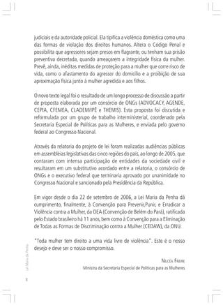 Responsabilidades,
                     Atribuições e
                     Competências
                     judiciais e da autoridade policial. Ela tipifica a violência doméstica como uma
                     das formas de violação dos direitos humanos. Altera o Código Penal e
                     possibilita que agressores sejam presos em flagrante, ou tenham sua prisão
                     preventiva decretada, quando ameaçarem a integridade física da mulher.
                     Prevê, ainda, inéditas medidas de proteção para a mulher que corre risco de
                     vida, como o afastamento do agressor do domicílio e a proibição de sua
                     aproximação física junto à mulher agredida e aos filhos.

                     O novo texto legal foi o resultado de um longo processo de discussão a partir
                     de proposta elaborada por um consórcio de ONGs (ADVOCACY, AGENDE,
                     CEPIA, CFEMEA, CLADEM/IPÊ e THEMIS). Esta proposta foi discutida e
                     reformulada por um grupo de trabalho interministerial, coordenado pela
                     Secretaria Especial de Políticas para as Mulheres, e enviada pelo governo
                     federal ao Congresso Nacional.

                     Através da relatoria do projeto de lei foram realizadas audiências públicas
                     em assembléias legislativas das cinco regiões do país, ao longo de 2005, que
                     contaram com intensa participação de entidades da sociedade civil e
                     resultaram em um substitutivo acordado entre a relatoria, o consórcio de
                     ONGs e o executivo federal que terminaria aprovado por unanimidade no
                     Congresso Nacional e sancionado pela Presidência da República.

                     Em vigor desde o dia 22 de setembro de 2006, a Lei Maria da Penha dá
                     cumprimento, finalmente, à Convenção para Prevenir,Punir, e Erradicar a
                     Violência contra a Mulher, da OEA (Convenção de Belém do Pará), ratificada
                     pelo Estado brasileiro há 11 anos, bem como à Convenção para a Eliminação
                     de Todas as Formas de Discriminação contra a Mulher (CEDAW), da ONU.

                     “Toda mulher tem direito a uma vida livre de violência”. Este é o nosso
Lei Maria da Penha




                     desejo e deve ser o nosso compromisso.

                                                                                            NILCÉA FREIRE
                                              Ministra da Secretaria Especial de Políticas para as Mulheres

8
 