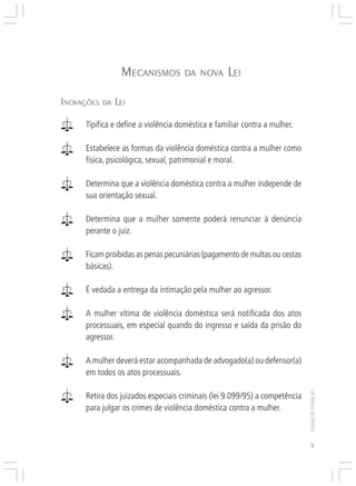Responsabilidades,
                                                                  Atribuições e
                                                                 Competências


                 MECANISMOS
                  ECANISMOS          DA NOVA
                                        NOV        LEI

INOVAÇÕES DA LEI
 NOV


      Tipifica e define a violência doméstica e familiar contra a mulher.

      Estabelece as formas da violência doméstica contra a mulher como
      física, psicológica, sexual, patrimonial e moral.

      Determina que a violência doméstica contra a mulher independe de
      sua orientação sexual.

      Determina que a mulher somente poderá renunciar à denúncia
      perante o juiz.

      Ficam proibidas as penas pecuniárias (pagamento de multas ou cestas
      básicas).

      É vedada a entrega da intimação pela mulher ao agressor.

      A mulher vítima de violência doméstica será notificada dos atos
      processuais, em especial quando do ingresso e saída da prisão do
      agressor.

      A mulher deverá estar acompanhada de advogado(a) ou defensor(a)
      em todos os atos processuais.
                                                                                  Lei Maria da Penha




      Retira dos juizados especiais criminais (lei 9.099/95) a competência
      para julgar os crimes de violência doméstica contra a mulher.



                                                                                     9
 