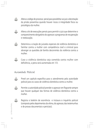 Responsabilidades,
                     Atribuições e
                     Competências


                              Altera o código de processo penal para possibilitar ao juiz a decretação
                              da prisão preventiva quando houver riscos à integridade física ou
                              psicológica da mulher.

                              Altera a lei de execuções penais para permitir o juiz que determine o
                              comparecimento obrigatório do agressor a programas de recuperação
                              e reeducação.

                              Determina a criação de juizados especiais de violência doméstica e
                              familiar contra a mulher com competência cível e criminal para
                              abranger as questões de família decorrentes da violência contra a
                              mulher.

                              Caso a violência doméstica seja cometida contra mulher com
                              deficiência, a pena será aumentada em 1/3.


                                Policial
                     Autoridade Policial

                              Prevê um capítulo específico para o atendimento pela autoridade
                              policial para os casos de violência doméstica contra a mulher.

                              Permite a autoridade policial prender o agressor em flagrante sempre
                              que houver qualquer das formas de violência doméstica contra a
                              mulher.

                              Registra o boletim de ocorrência e instaura o inquérito policial
                              (composto pelos depoimentos da vítima, do agressor, das testemunhas
Lei Maria da Penha




                              e de provas documentais e periciais).



10
 