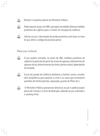 Responsabilidades,
                                                                 Atribuições e
                                                                Competências


      Remete o inquérito policial ao Ministério Público.

      Pode requerer ao juiz, em 48h, que sejam concedidas diversas medidas
      protetivas de urgência para a mulher em situação de violência.

      Solicita ao juiz a decretação da prisão preventiva com base na nova
      lei que altera o código de processo penal.



Processo Judicial

      O juiz poderá conceder, no prazo de 48h, medidas protetivas de
      urgência (suspensão do porte de armas do agressor, afastamento do
      agressor do lar, distanciamento da vítima, dentre outras), dependendo
      da situação.

      O juiz do juizado de violência doméstica e familiar contra a mulher
      terá competência para apreciar o crime e os casos que envolverem
      questões de família (pensão, separação, guarda de filhos etc.).

       O Ministério Público apresentará denúncia ao juiz e poderá propor
      penas de 3 meses a 3 anos de detenção, cabendo ao juiz a decisão e
      a sentença final.
                                                                                 Lei Maria da Penha




                                                                                 11
 