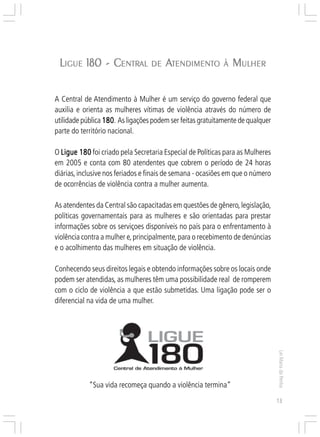 Responsabilidades,
                                                                     Atribuições e
                                                                    Competências


 LIGUE 180 - CENTRAL DE ATENDIMENTO
              ENTRAL                                        À   MULHER

A Central de Atendimento à Mulher é um serviço do governo federal que
auxilia e orienta as mulheres vítimas de violência através do número de
utilidade pública 180 As ligações podem ser feitas gratuitamente de qualquer
                  180.
parte do território nacional.

O Ligue 180 foi criado pela Secretaria Especial de Políticas para as Mulheres
em 2005 e conta com 80 atendentes que cobrem o período de 24 horas
diárias, inclusive nos feriados e finais de semana - ocasiões em que o número
de ocorrências de violência contra a mulher aumenta.

As atendentes da Central são capacitadas em questões de gênero, legislação,
políticas governamentais para as mulheres e são orientadas para prestar
informações sobre os serviçoes disponíveis no país para o enfrentamento à
violência contra a mulher e, principalmente, para o recebimento de denúncias
e o acolhimento das mulheres em situação de violência.

Conhecendo seus direitos legais e obtendo informações sobre os locais onde
podem ser atendidas, as mulheres têm uma possibilidade real de romperem
com o ciclo de violência a que estão submetidas. Uma ligação pode ser o
diferencial na vida de uma mulher.
                                                                                     Lei Maria da Penha




            “Sua vida recomeça quando a violência termina”
                                                                                     13
 