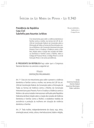 Responsabilidades,
                                                                                      Atribuições e
                                                                                     Competências


     Í NTEGRA
       NTEGRA        DA    LEI MARIA DA PENHA - LEI 11.340

Presidência da República




                                                                           ○
                                                                                 Responsabilidades,




                                                                           ○
                                                                                      Atribuições e
Casa Civil




                                                                           ○
                                                                                     Competências




                                                                           ○
           para
Subchefia para Assuntos Jurídicos




                                                                           ○
                                                                           ○
                                                                           ○
                                                                           ○
                    Cria mecanismos para coibir a violência doméstica e




                                                                           ○
                    familiar contra a mulher, nos termos do § 8o do art.




                                                                           ○
                    226 da Constituição Federal, da Convenção sobre a




                                                                           ○
                                                                           ○
                    Eliminação de Todas as Formas de Discriminação con-




                                                                           ○
                    tra as Mulheres e da Convenção Interamericana para




                                                                           ○
                    Prevenir, Punir e Erradicar a Violência contra a Mu-




                                                                           ○
                                                                           ○
                    lher; dispõe sobre a criação dos Juizados de Violên-




                                                                           ○
                    cia Doméstica e Familiar contra a Mulher; altera o




                                                                           ○
                    Código de Processo Penal, o Código Penal e a Lei de



                                                                           ○
                                                                           ○
                    Execução Penal; e dá outras providências.


                                                                           ○
                                                                           ○
                                                                           ○
O PRESIDENTE DA REPÚBLICA Faço saber que o Congresso                       ○
                                                                           ○




Nacional decreta e eu sanciono a seguinte Lei:
                                                                           ○
                                                                           ○
                                                                           ○




                            TÍTULO I
                                                                           ○
                                                                           ○




                   DISPOSIÇÕES PRELIMINARES
                                                                           ○
                                                                           ○
                                                                           ○
                                                                           ○




Art. 1o Esta Lei cria mecanismos para coibir e prevenir a violência                           União
                                                                           ○




doméstica e familiar contra a mulher, nos termos do § 8o do art.                Governos Estaduais
                                                                           ○




                                                                                    Distrito Federal
                                                                           ○




226 da Constituição Federal, da Convenção sobre a Eliminação de
                                                                           ○




                                                                               Governos Municipais
                                                                           ○




Todas as Formas de Violência contra a Mulher, da Convenção                         Poder Judiciário
                                                                           ○
                                                                           ○




Interamericana para Prevenir, Punir e Erradicar a Violência contra a
                                                                           ○




Mulher e de outros tratados internacionais ratificados pela República
                                                                           ○
                                                                           ○




Federativa do Brasil; dispõe sobre a criação dos Juizados de Violência
                                                                           ○
                                                                           ○




Doméstica e Familiar contra a Mulher; e estabelece medidas de
                                                                           ○




assistência e proteção às mulheres em situação de violência
                                                                           ○
                                                                           ○




                                                                                                       Lei Maria da Penha




doméstica e familiar.
                                                                           ○
                                                                           ○
                                                                           ○
                                                                           ○




Art. 2o Toda mulher, independentemente de classe, raça, etnia,
                                                                           ○




orientação sexual, renda, cultura, nível educacional, idade e religião,
                                                                           ○
                                                                           ○




                                                                                                       15
 