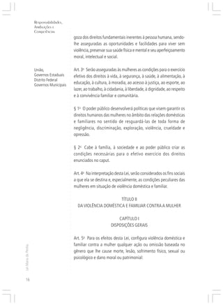 Responsabilidades,
                     Atribuições e




                                           ○
                     Competências




                                           ○
                                           ○
                                               goza dos direitos fundamentais inerentes à pessoa humana, sendo-




                                           ○
                                               lhe asseguradas as oportunidades e facilidades para viver sem




                                           ○
                                           ○
                                               violência, preservar sua saúde física e mental e seu aperfeiçoamento



                                           ○
                                           ○
                                               moral, intelectual e social.

                                           ○
                                           ○
                                           ○
                     União,                ○
                                           ○
                                               Art. 3o Serão asseguradas às mulheres as condições para o exercício
                     Governos Estaduais        efetivo dos direitos à vida, à segurança, à saúde, à alimentação, à
                                           ○




                     Distrito Federal
                                           ○




                     Governos Municipais
                                               educação, à cultura, à moradia, ao acesso à justiça, ao esporte, ao
                                           ○




                                               lazer, ao trabalho, à cidadania, à liberdade, à dignidade, ao respeito
                                           ○
                                           ○




                                               e à convivência familiar e comunitária.
                                           ○
                                           ○
                                           ○
                                           ○




                                               § 1o O poder público desenvolverá políticas que visem garantir os
                                           ○




                                               direitos humanos das mulheres no âmbito das relações domésticas
                                           ○
                                           ○




                                               e familiares no sentido de resguardá-las de toda forma de
                                           ○
                                           ○




                                               negligência, discriminação, exploração, violência, crueldade e
                                           ○
                                           ○




                                               opressão.
                                           ○
                                           ○
                                           ○




                                               § 2o Cabe à família, à sociedade e ao poder público criar as
                                           ○
                                           ○




                                               condições necessárias para o efetivo exercício dos direitos
                                           ○
                                           ○




                                               enunciados no caput.
                                           ○
                                           ○
                                           ○




                                               Art. 4o Na interpretação desta Lei, serão considerados os fins sociais
                                           ○
                                           ○




                                               a que ela se destina e, especialmente, as condições peculiares das
                                           ○
                                           ○




                                               mulheres em situação de violência doméstica e familiar.
                                           ○
                                           ○
                                           ○




                                                                      TÍTULO II
                                           ○
                                           ○




                                                 DA VIOLÊNCIA DOMÉSTICA E FAMILIAR CONTRA A MULHER
                                           ○
                                           ○
                                           ○




                                                                          CAPÍTULO I
                                           ○
                                           ○




                                                                      DISPOSIÇÕES GERAIS
                                           ○
                                           ○
                                           ○




                                               Art. 5o Para os efeitos desta Lei, configura violência doméstica e
                                           ○
                                           ○




                                               familiar contra a mulher qualquer ação ou omissão baseada no
                                           ○
Lei Maria da Penha




                                           ○




                                               gênero que lhe cause morte, lesão, sofrimento físico, sexual ou
                                           ○
                                           ○




                                               psicológico e dano moral ou patrimonial:
                                           ○
                                           ○
                                           ○
                                           ○




16
 