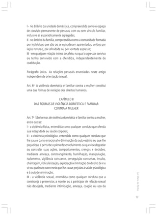 Responsabilidades,
                                                                             Atribuições e
                                                                            Competências
I - no âmbito da unidade doméstica, compreendida como o espaço
de convívio permanente de pessoas, com ou sem vínculo familiar,
inclusive as esporadicamente agregadas;
II - no âmbito da família, compreendida como a comunidade formada
por indivíduos que são ou se consideram aparentados, unidos por
laços naturais, por afinidade ou por vontade expressa;
III - em qualquer relação íntima de afeto, na qual o agressor conviva
ou tenha convivido com a ofendida, independentemente de
coabitação.

Parágrafo único. As relações pessoais enunciadas neste artigo
independem de orientação sexual.

Art. 6o A violência doméstica e familiar contra a mulher constitui
uma das formas de violação dos direitos humanos.

                       CAPÍTULO II
      DAS FORMAS DE VIOLÊNCIA DOMÉSTICA E FAMILIAR
                   CONTRA A MULHER

Art. 7o São formas de violência doméstica e familiar contra a mulher,
entre outras:
I - a violência física, entendida como qualquer conduta que ofenda
sua integridade ou saúde corporal;
II - a violência psicológica, entendida como qualquer conduta que
lhe cause dano emocional e diminuição da auto-estima ou que lhe
prejudique e perturbe o pleno desenvolvimento ou que vise degradar
ou controlar suas ações, comportamentos, crenças e decisões,
mediante ameaça, constrangimento, humilhação, manipulação,
isolamento, vigilância constante, perseguição contumaz, insulto,
chantagem, ridicularização, exploração e limitação do direito de ir e
vir ou qualquer outro meio que lhe cause prejuízo à saúde psicológica
e à autodeterminação;
                                                                                             Lei Maria da Penha




III - a violência sexual, entendida como qualquer conduta que a
constranja a presenciar, a manter ou a participar de relação sexual
não desejada, mediante intimidação, ameaça, coação ou uso da


                                                                                             17
 