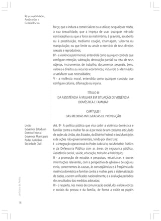 Responsabilidades,
                     Atribuições e




                                           ○
                     Competências




                                           ○
                                           ○
                                               força; que a induza a comercializar ou a utilizar, de qualquer modo,




                                           ○
                                               a sua sexualidade, que a impeça de usar qualquer método




                                           ○
                                           ○
                                               contraceptivo ou que a force ao matrimônio, à gravidez, ao aborto



                                           ○
                                           ○
                                               ou à prostituição, mediante coação, chantagem, suborno ou

                                           ○
                                               manipulação; ou que limite ou anule o exercício de seus direitos
                                           ○
                                           ○
                                           ○
                                           ○
                                               sexuais e reprodutivos;
                                               IV - a violência patrimonial, entendida como qualquer conduta que
                                           ○
                                           ○




                                               configure retenção, subtração, destruição parcial ou total de seus
                                           ○




                                               objetos, instrumentos de trabalho, documentos pessoais, bens,
                                           ○
                                           ○




                                               valores e direitos ou recursos econômicos, incluindo os destinados
                                           ○
                                           ○




                                               a satisfazer suas necessidades;
                                           ○
                                           ○




                                               V - a violência moral, entendida como qualquer conduta que
                                           ○




                                               configure calúnia, difamação ou injúria.
                                           ○
                                           ○
                                           ○
                                           ○




                                                                      TÍTULO III
                                           ○
                                           ○




                                                  DA ASSISTÊNCIA À MULHER EM SITUAÇÃO DE VIOLÊNCIA
                                           ○




                                                                DOMÉSTICA E FAMILIAR
                                           ○
                                           ○
                                           ○
                                           ○




                                                                        CAPÍTULO I
                                           ○
                                           ○




                                                          DAS MEDIDAS INTEGRADAS DE PREVENÇÃO
                                           ○
                                           ○
                                           ○




                     União                     Art. 8o A política pública que visa coibir a violência doméstica e
                                           ○
                                           ○




                     Governos Estaduais        familiar contra a mulher far-se-á por meio de um conjunto articulado
                                           ○




                     Distrito Federal
                                               de ações da União, dos Estados, do Distrito Federal e dos Municípios
                                           ○




                     Governos Municipais
                                           ○




                                               e de ações não-governamentais, tendo por diretrizes:
                                           ○




                     Poder Judiciário
                                           ○




                     Sociedade Civil           I - a integração operacional do Poder Judiciário, do Ministério Público
                                           ○
                                           ○




                                               e da Defensoria Pública com as áreas de segurança pública,
                                           ○




                                               assistência social, saúde, educação, trabalho e habitação;
                                           ○
                                           ○




                                               II - a promoção de estudos e pesquisas, estatísticas e outras
                                           ○
                                           ○




                                               informações relevantes, com a perspectiva de gênero e de raça ou
                                           ○




                                               etnia, concernentes às causas, às conseqüências e à freqüência da
                                           ○
                                           ○




                                               violência doméstica e familiar contra a mulher, para a sistematização
                                           ○
                                           ○




                                               de dados, a serem unificados nacionalmente, e a avaliação periódica
                                           ○
Lei Maria da Penha




                                           ○




                                               dos resultados das medidas adotadas;
                                           ○




                                               III - o respeito, nos meios de comunicação social, dos valores éticos
                                           ○
                                           ○




                                               e sociais da pessoa e da família, de forma a coibir os papéis
                                           ○
                                           ○
                                           ○




18
 