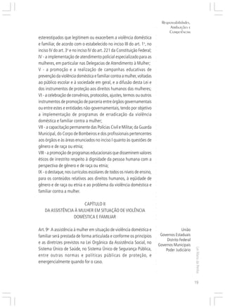 Responsabilidades,
                                                                                      Atribuições e




                                                                           ○
                                                                                     Competências




                                                                           ○
                                                                           ○
estereotipados que legitimem ou exacerbem a violência doméstica




                                                                           ○
e familiar, de acordo com o estabelecido no inciso III do art. 1o, no




                                                                           ○
                                                                           ○
inciso IV do art. 3o e no inciso IV do art. 221 da Constituição Federal;




                                                                           ○
                                                                           ○
IV - a implementação de atendimento policial especializado para as




                                                                           ○
mulheres, em particular nas Delegacias de Atendimento à Mulher;




                                                                           ○
                                                                           ○
V - a promoção e a realização de campanhas educativas de




                                                                           ○
                                                                           ○
prevenção da violência doméstica e familiar contra a mulher, voltadas




                                                                           ○
ao público escolar e à sociedade em geral, e a difusão desta Lei e




                                                                           ○
                                                                           ○
dos instrumentos de proteção aos direitos humanos das mulheres;




                                                                           ○
                                                                           ○
VI - a celebração de convênios, protocolos, ajustes, termos ou outros




                                                                           ○
                                                                           ○
instrumentos de promoção de parceria entre órgãos governamentais




                                                                           ○
ou entre estes e entidades não-governamentais, tendo por objetivo




                                                                           ○
                                                                           ○
a implementação de programas de erradicação da violência




                                                                           ○
                                                                           ○
doméstica e familiar contra a mulher;




                                                                           ○
VII - a capacitação permanente das Polícias Civil e Militar, da Guarda




                                                                           ○
                                                                           ○
Municipal, do Corpo de Bombeiros e dos profissionais pertencentes



                                                                           ○
                                                                           ○
aos órgãos e às áreas enunciados no inciso I quanto às questões de


                                                                           ○
                                                                           ○
gênero e de raça ou etnia;
                                                                           ○
VIII - a promoção de programas educacionais que disseminem valores         ○
                                                                           ○




éticos de irrestrito respeito à dignidade da pessoa humana com a
                                                                           ○
                                                                           ○




perspectiva de gênero e de raça ou etnia;
                                                                           ○




IX - o destaque, nos currículos escolares de todos os níveis de ensino,
                                                                           ○
                                                                           ○




para os conteúdos relativos aos direitos humanos, à eqüidade de
                                                                           ○
                                                                           ○




gênero e de raça ou etnia e ao problema da violência doméstica e
                                                                           ○




familiar contra a mulher.
                                                                           ○
                                                                           ○
                                                                           ○
                                                                           ○




                       CAPÍTULO II
                                                                           ○
                                                                           ○




    DA ASSISTÊNCIA À MULHER EM SITUAÇÃO DE VIOLÊNCIA
                                                                           ○




                  DOMÉSTICA E FAMILIAR
                                                                           ○
                                                                           ○
                                                                           ○
                                                                           ○




Art. 9o A assistência à mulher em situação de violência doméstica e                           União
                                                                           ○




familiar será prestada de forma articulada e conforme os princípios             Governos Estaduais
                                                                           ○




                                                                                    Distrito Federal
                                                                           ○




e as diretrizes previstos na Lei Orgânica da Assistência Social, no
                                                                           ○




                                                                               Governos Municipais
                                                                           ○




Sistema Único de Saúde, no Sistema Único de Segurança Pública,
                                                                                                       Lei Maria da Penha




                                                                                   Poder Judiciário
                                                                           ○
                                                                           ○




entre outras normas e políticas públicas de proteção, e
                                                                           ○




emergencialmente quando for o caso.
                                                                           ○
                                                                           ○
                                                                           ○
                                                                           ○




                                                                                                       19
 