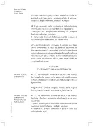 Responsabilidades,
                     Atribuições e




                                          ○
                     Competências




                                          ○
                                              § 1o O juiz determinará, por prazo certo, a inclusão da mulher em




                                          ○
                                          ○
                                              situação de violência doméstica e familiar no cadastro de programas




                                          ○
                                          ○
                                              assistenciais do governo federal, estadual e municipal.


                                          ○
                                          ○
                                          ○
                                              § 2o O juiz assegurará à mulher em situação de violência doméstica
                                          ○
                                          ○
                                          ○
                                          ○


                                              e familiar, para preservar sua integridade física e psicológica:
                                              I - acesso prioritário à remoção quando servidora pública, integrante
                                          ○
                                          ○




                                              da administração direta ou indireta;
                                          ○




                                              II - manutenção do vínculo trabalhista, quando necessário o
                                          ○
                                          ○




                                              afastamento do local de trabalho, por até seis meses.
                                          ○
                                          ○
                                          ○
                                          ○




                                              § 3o A assistência à mulher em situação de violência doméstica e
                                          ○




                                              familiar compreenderá o acesso aos benefícios decorrentes do
                                          ○
                                          ○




                                              desenvolvimento científico e tecnológico, incluindo os serviços de
                                          ○
                                          ○




                                              contracepção de emergência, a profilaxia das Doenças Sexualmente
                                          ○
                                          ○




                                              Transmissíveis (DST) e da Síndrome da Imunodeficiência Adquirida
                                          ○




                                              (AIDS) e outros procedimentos médicos necessários e cabíveis nos
                                          ○
                                          ○




                                              casos de violência sexual.
                                          ○
                                          ○
                                          ○
                                          ○




                                                                    CAPÍTULO III
                                          ○




                                                       DO ATENDIMENTO PELA AUTORIDADE POLICIAL
                                          ○
                                          ○
                                          ○
                                          ○




                     Governos Estaduais       Art. 10. Na hipótese da iminência ou da prática de violência
                                          ○




                     Distrito Federal         doméstica e familiar contra a mulher, a autoridade policial que tomar
                                          ○
                                          ○




                                              conhecimento da ocorrência adotará, de imediato, as providências
                                          ○
                                          ○




                                              legais cabíveis.
                                          ○
                                          ○
                                          ○




                                              Parágrafo único. Aplica-se o disposto no caput deste artigo ao
                                          ○
                                          ○




                                              descumprimento de medida protetiva de urgência deferida.
                                          ○
                                          ○
                                          ○




                     Governos Estaduais       Art. 11. No atendimento à mulher em situação de violência
                                          ○
                                          ○




                     Distrito Federal         doméstica e familiar, a autoridade policial deverá, entre outras
                                          ○




                     Ministério Público
                                          ○




                                              providências:
                     Poder Judiciário
                                          ○
Lei Maria da Penha




                                              I - garantir proteção policial, quando necessário, comunicando de
                                          ○
                                          ○




                                              imediato ao Ministério Público e ao Poder Judiciário;
                                          ○
                                          ○




                                              II - encaminhar a ofendida ao hospital ou posto de saúde e ao
                                          ○




                                              Instituto Médico Legal;
                                          ○
                                          ○




20
 