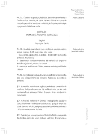 Responsabilidades,
                                                                                Atribuições e




                                                                       ○
                                                                               Competências




                                                                       ○
                                                                       ○
Art. 17. É vedada a aplicação, nos casos de violência doméstica e




                                                                       ○
                                                                             Poder Judiciário




                                                                       ○
familiar contra a mulher, de penas de cesta básica ou outras de




                                                                       ○
                                                                       ○
prestação pecuniária, bem como a substituição de pena que implique




                                                                       ○
                                                                       ○
o pagamento isolado de multa.




                                                                       ○
                                                                       ○
                                                                       ○
                        CAPÍTULO II




                                                                       ○
                                                                       ○
            DAS MEDIDAS PROTETIVAS DE URGÊNCIA




                                                                       ○
                                                                       ○
                                                                       ○
                                                                       ○
                             Seção I




                                                                       ○
                        Disposições Gerais




                                                                       ○
                                                                       ○
                                                                       ○
                                                                       ○
Art. 18. Recebido o expediente com o pedido da ofendida, caberá             Poder Judiciário




                                                                       ○
                                                                           Ministério Público




                                                                       ○
ao juiz, no prazo de 48 (quarenta e oito) horas:




                                                                       ○
I - conhecer do expediente e do pedido e decidir sobre as medidas




                                                                       ○
                                                                       ○
protetivas de urgência;




                                                                       ○
                                                                       ○
II - determinar o encaminhamento da ofendida ao órgão de


                                                                       ○
                                                                       ○
assistência judiciária, quando for o caso;

                                                                       ○
III - comunicar ao Ministério Público para que adote as providências
                                                                       ○
                                                                       ○

cabíveis.                                                              ○
                                                                       ○
                                                                       ○
                                                                       ○




Art. 19. As medidas protetivas de urgência poderão ser concedidas           Poder Judiciário
                                                                       ○




                                                                           Ministério Público
                                                                       ○




pelo juiz, a requerimento do Ministério Público ou a pedido da
                                                                       ○




ofendida.
                                                                       ○
                                                                       ○
                                                                       ○
                                                                       ○




§ 1o As medidas protetivas de urgência poderão ser concedidas de
                                                                       ○
                                                                       ○




imediato, independentemente de audiência das partes e de
                                                                       ○




manifestação do Ministério Público, devendo este ser prontamente
                                                                       ○
                                                                       ○




comunicado.
                                                                       ○
                                                                       ○
                                                                       ○
                                                                       ○




§ 2o As medidas protetivas de urgência serão aplicadas isolada ou
                                                                       ○




cumulativamente, e poderão ser substituídas a qualquer tempo por
                                                                       ○
                                                                       ○




outras de maior eficácia, sempre que os direitos reconhecidos nesta
                                                                       ○
                                                                       ○




                                                                                                Lei Maria da Penha




Lei forem ameaçados ou violados.
                                                                       ○
                                                                       ○
                                                                       ○




§ 3o Poderá o juiz, a requerimento do Ministério Público ou a pedido
                                                                       ○
                                                                       ○




da ofendida, conceder novas medidas protetivas de urgência ou
                                                                       ○
                                                                       ○




                                                                                                23
 