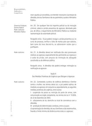 Responsabilidades,
                     Atribuições e




                                          ○
                     Competências




                                          ○
                                              rever aquelas já concedidas, se entender necessário à proteção da




                                          ○
                                          ○
                                              ofendida, de seus familiares e de seu patrimônio, ouvido o Ministério




                                          ○
                                          ○
                                              Público.



                                          ○
                                          ○
                                          ○
                     Governos Estaduais       Art. 20. Em qualquer fase do inquérito policial ou da instrução
                                          ○
                                          ○
                     Distrito Federal     ○
                                              criminal, caberá a prisão preventiva do agressor, decretada pelo
                     Poder Judiciário
                                          ○




                                              juiz, de ofício, a requerimento do Ministério Público ou mediante
                                          ○




                     Ministério Público
                                          ○




                                              representação da autoridade policial.
                                          ○
                                          ○
                                          ○




                                              Parágrafo único. O juiz poderá revogar a prisão preventiva se, no
                                          ○
                                          ○




                                              curso do processo, verificar a falta de motivo para que subsista,
                                          ○
                                          ○




                                              bem como de novo decretá-la, se sobrevierem razões que a
                                          ○




                                              justifiquem.
                                          ○
                                          ○
                                          ○
                                          ○




                     Poder Judiciário         Art. 21. A ofendida deverá ser notificada dos atos processuais
                                          ○
                                          ○




                                              relativos ao agressor, especialmente dos pertinentes ao ingresso e
                                          ○
                                          ○




                                              à saída da prisão, sem prejuízo da intimação do advogado
                                          ○




                                              constituído ou do defensor público.
                                          ○
                                          ○
                                          ○
                                          ○




                                              Parágrafo único. A ofendida não poderá entregar intimação ou
                                          ○
                                          ○




                                              notificação ao agressor.
                                          ○
                                          ○
                                          ○




                                                                         Seção II
                                          ○
                                          ○




                                                Das Medidas Protetivas de Urgência que Obrigam o Agressor
                                          ○
                                          ○
                                          ○




                                              Art. 22. Constatada a prática de violência doméstica e familiar
                                          ○




                     Poder Judiciário
                                          ○




                                              contra a mulher, nos termos desta Lei, o juiz poderá aplicar, de
                                          ○
                                          ○




                                              imediato, ao agressor, em conjunto ou separadamente, as seguintes
                                          ○
                                          ○




                                              medidas protetivas de urgência, entre outras:
                                          ○
                                          ○




                                              I - suspensão da posse ou restrição do porte de armas, com
                                          ○




                                              comunicação ao órgão competente, nos termos da Lei no 10.826,
                                          ○
                                          ○




                                              de 22 de dezembro de 2003;
                                          ○
                                          ○




                                              II - afastamento do lar, domicílio ou local de convivência com a
                                          ○
Lei Maria da Penha




                                          ○




                                              ofendida;
                                          ○




                                              III - proibição de determinadas condutas, entre as quais:
                                          ○
                                          ○




                                              a) aproximação da ofendida, de seus familiares e das testemunhas,
                                          ○
                                          ○




                                              fixando o limite mínimo de distância entre estes e o agressor;
                                          ○




24
 
