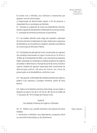 Responsabilidades,
                                                                                Atribuições e




                                                                       ○
                                                                               Competências




                                                                       ○
b) contato com a ofendida, seus familiares e testemunhas por




                                                                       ○
                                                                       ○
qualquer meio de comunicação;




                                                                       ○
                                                                       ○
c) freqüentação de determinados lugares a fim de preservar a




                                                                       ○
                                                                       ○
integridade física e psicológica da ofendida;




                                                                       ○
IV - restrição ou suspensão de visitas aos dependentes menores,




                                                                       ○
                                                                       ○
ouvida a equipe de atendimento multidisciplinar ou serviço similar;




                                                                       ○
                                                                       ○
V - prestação de alimentos provisionais ou provisórios.




                                                                       ○
                                                                       ○
                                                                       ○
§ 1o As medidas referidas neste artigo não impedem a aplicação




                                                                       ○
                                                                       ○
de outras previstas na legislação em vigor, sempre que a segurança




                                                                       ○
                                                                       ○
da ofendida ou as circunstâncias o exigirem, devendo a providência




                                                                       ○
                                                                       ○
ser comunicada ao Ministério Público.




                                                                       ○
                                                                       ○
                                                                       ○
§ 2o Na hipótese de aplicação do inciso I, encontrando-se o agressor




                                                                       ○
                                                                       ○
nas condições mencionadas no caput e incisos do art. 6o da Lei no




                                                                       ○
                                                                       ○
10.826, de 22 de dezembro de 2003, o juiz comunicará ao respectivo



                                                                       ○
                                                                       ○
órgão, corporação ou instituição as medidas protetivas de urgência


                                                                       ○
concedidas e determinará a restrição do porte de armas, ficando o
                                                                       ○
                                                                       ○
superior imediato do agressor responsável pelo cumprimento da
                                                                       ○
                                                                       ○




determinação judicial, sob pena de incorrer nos crimes de
                                                                       ○
                                                                       ○




prevaricação ou de desobediência, conforme o caso.
                                                                       ○
                                                                       ○
                                                                       ○




§ 3o Para garantir a efetividade das medidas protetivas de urgência,
                                                                       ○
                                                                       ○




poderá o juiz requisitar, a qualquer momento, auxílio da força
                                                                       ○
                                                                       ○




policial.
                                                                       ○
                                                                       ○
                                                                       ○




§ 4o Aplica-se às hipóteses previstas neste artigo, no que couber, o
                                                                       ○
                                                                       ○




disposto no caput e nos §§ 5o e 6º do art. 461 da Lei no 5.869, de
                                                                       ○
                                                                       ○




11 de janeiro de 1973 (Código de Processo Civil).
                                                                       ○
                                                                       ○
                                                                       ○




                           Seção III
                                                                       ○
                                                                       ○




         Das Medidas Protetivas de Urgência à Ofendida
                                                                       ○
                                                                       ○
                                                                       ○




                                                                                                Lei Maria da Penha
                                                                       ○




Art. 23. Poderá o juiz, quando necessário, sem prejuízo de outras            Poder Judiciário
                                                                       ○




medidas:
                                                                       ○
                                                                       ○




I - encaminhar a ofendida e seus dependentes a programa oficial
                                                                       ○
                                                                       ○




ou comunitário de proteção ou de atendimento;
                                                                       ○




                                                                                                25
 