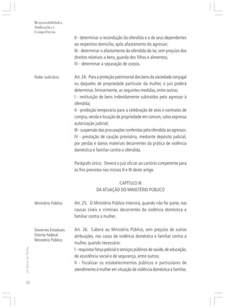 Responsabilidades,
                     Atribuições e




                                          ○
                     Competências




                                          ○
                                          ○
                                              II - determinar a recondução da ofendida e a de seus dependentes




                                          ○
                                              ao respectivo domicílio, após afastamento do agressor;




                                          ○
                                          ○
                                              III - determinar o afastamento da ofendida do lar, sem prejuízo dos


                                          ○
                                          ○
                                              direitos relativos a bens, guarda dos filhos e alimentos;

                                          ○
                                          ○
                                              IV - determinar a separação de corpos.
                                          ○
                                          ○
                                          ○




                     Poder Judiciário         Art. 24. Para a proteção patrimonial dos bens da sociedade conjugal
                                          ○
                                          ○




                                              ou daqueles de propriedade particular da mulher, o juiz poderá
                                          ○
                                          ○




                                              determinar, liminarmente, as seguintes medidas, entre outras:
                                          ○
                                          ○




                                              I - restituição de bens indevidamente subtraídos pelo agressor à
                                          ○




                                              ofendida;
                                          ○
                                          ○




                                              II - proibição temporária para a celebração de atos e contratos de
                                          ○
                                          ○




                                              compra, venda e locação de propriedade em comum, salvo expressa
                                          ○
                                          ○




                                              autorização judicial;
                                          ○
                                          ○




                                              III - suspensão das procurações conferidas pela ofendida ao agressor;
                                          ○




                                              IV - prestação de caução provisória, mediante depósito judicial,
                                          ○
                                          ○




                                              por perdas e danos materiais decorrentes da prática de violência
                                          ○
                                          ○




                                              doméstica e familiar contra a ofendida.
                                          ○
                                          ○
                                          ○
                                          ○




                                              Parágrafo único. Deverá o juiz oficiar ao cartório competente para
                                          ○




                                              os fins previstos nos incisos II e III deste artigo.
                                          ○
                                          ○
                                          ○
                                          ○




                                                                      CAPÍTULO III
                                          ○
                                          ○




                                                            DA ATUAÇÃO DO MINISTÉRIO PÚBLICO
                                          ○
                                          ○
                                          ○




                     Ministério Público       Art. 25. O Ministério Público intervirá, quando não for parte, nas
                                          ○
                                          ○




                                              causas cíveis e criminais decorrentes da violência doméstica e
                                          ○
                                          ○




                                              familiar contra a mulher.
                                          ○
                                          ○
                                          ○




                                              Art. 26. Caberá ao Ministério Público, sem prejuízo de outras
                                          ○




                     Governos Estaduais
                                          ○




                     Distrito Federal         atribuições, nos casos de violência doméstica e familiar contra a
                                          ○




                     Ministério Público
                                          ○




                                              mulher, quando necessário:
                                          ○
                                          ○
Lei Maria da Penha




                                              I - requisitar força policial e serviços públicos de saúde, de educação,
                                          ○
                                          ○




                                              de assistência social e de segurança, entre outros;
                                          ○




                                              II - fiscalizar os estabelecimentos públicos e particulares de
                                          ○
                                          ○




                                              atendimento à mulher em situação de violência doméstica e familiar,
                                          ○
                                          ○




26
 