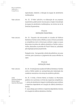 Responsabilidades,
                     Atribuições e




                                           ○
                     Competências




                                           ○
                                           ○
                                               especializado, mediante a indicação da equipe de atendimento




                                           ○
                                               multidisciplinar.




                                           ○
                                           ○
                                           ○
                                           ○
                     Poder Judiciário          Art. 32. O Poder Judiciário, na elaboração de sua proposta

                                           ○
                                           ○
                                               orçamentária, poderá prever recursos para a criação e manutenção
                                           ○
                                           ○




                                               da equipe de atendimento multidisciplinar, nos termos da Lei de
                                           ○




                                               Diretrizes Orçamentárias.
                                           ○
                                           ○
                                           ○
                                           ○




                                                                          TÍTULO VI
                                           ○
                                           ○




                                                                  DISPOSIÇÕES TRANSITÓRIAS
                                           ○
                                           ○
                                           ○




                     Poder Judiciário          Art. 33. Enquanto não estruturados os Juizados de Violência
                                           ○
                                           ○




                                               Doméstica e Familiar contra a Mulher, as varas criminais acumularão
                                           ○
                                           ○




                                               as competências cível e criminal para conhecer e julgar as causas
                                           ○
                                           ○




                                               decorrentes da prática de violência doméstica e familiar contra a
                                           ○




                                               mulher, observadas as previsões do Título IV desta Lei, subsidiada
                                           ○
                                           ○




                                               pela legislação processual pertinente.
                                           ○
                                           ○
                                           ○
                                           ○




                                               Parágrafo único. Será garantido o direito de preferência, nas varas
                                           ○




                                               criminais, para o processo e o julgamento das causas referidas no
                                           ○
                                           ○




                                               caput.
                                           ○
                                           ○
                                           ○
                                           ○




                                                                          TÍTULO VII
                                           ○




                                                                      DISPOSIÇÕES FINAIS
                                           ○
                                           ○
                                           ○
                                           ○




                     Poder Judiciário          Art. 34. A instituição dos Juizados de Violência Doméstica e Familiar
                                           ○
                                           ○




                                               contra a Mulher poderá ser acompanhada pela implantação das
                                           ○
                                           ○




                                               curadorias necessárias e do serviço de assistência judiciária.
                                           ○
                                           ○
                                           ○




                     União                     Art. 35. A União, o Distrito Federal, os Estados e os Municípios
                                           ○




                     Governos Estaduais
                                           ○




                                               poderão criar e promover, no limite das respectivas competências:
                                           ○




                     Distrito Federal
                                           ○




                     Governos Municipais       I - centros de atendimento integral e multidisciplinar para mulheres
                                           ○




                                               e respectivos dependentes em situação de violência doméstica e
                                           ○
Lei Maria da Penha




                                           ○




                                               familiar;
                                           ○
                                           ○




                                               II - casas-abrigos para mulheres e respectivos dependentes menores
                                           ○
                                           ○




                                               em situação de violência doméstica e familiar;
                                           ○
                                           ○




28
 