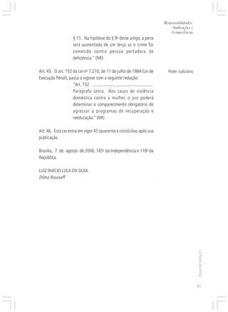 Responsabilidades,
                                                                                               Atribuições e




                                                                                      ○
                                                                                              Competências




                                                                                      ○
                        § 11. Na hipótese do § 9o deste artigo, a pena




                                                                                      ○
                                                                                      ○
                        será aumentada de um terço se o crime for




                                                                                      ○
                                                                                      ○
                        cometido contra pessoa portadora de




                                                                                      ○
                                                                                      ○
                        deficiência.” (NR)




                                                                                      ○
                                                                                      ○
                                                                                      ○
Art. 45. O art. 152 da Lei no 7.210, de 11 de julho de 1984 (Lei de                         Poder Judiciário




                                                                                      ○
                                                                                      ○
Execução Penal), passa a vigorar com a seguinte redação:




                                                                                      ○
                    “Art. 152. ....................................................




                                                                                      ○
                                                                                      ○
                    Parágrafo único. Nos casos de violência




                                                                                      ○
                                                                                      ○
                    doméstica contra a mulher, o juiz poderá




                                                                                      ○
                                                                                      ○
                    determinar o comparecimento obrigatório do




                                                                                      ○
                    agressor a programas de recuperação e




                                                                                      ○
                                                                                      ○
                    reeducação.” (NR)




                                                                                      ○
                                                                                      ○
                                                                                      ○
                                                                                      ○
Art. 46. Esta Lei entra em vigor 45 (quarenta e cinco) dias após sua




                                                                                      ○
publicação.



                                                                                      ○
                                                                                      ○
                                                                                      ○
                                                                                      ○
Brasília, 7 de agosto de 2006; 185o da Independência e 118o da
                                                                                      ○
                                                                                      ○
República.                                                                            ○
                                                                                      ○
                                                                                      ○




LUIZ INÁCIO LULA DA SILVA
                                                                                      ○
                                                                                      ○




Dilma Rousseff
                                                                                      ○




                                                                                                               Lei Maria da Penha




                                                                                                               31
 
