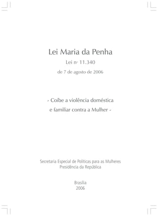 Responsabilidades,
                                                 Atribuições e
                                                Competências




     Lei Maria da Penha
               Lei no 11.340
          de 7 de agosto de 2006




    - Coíbe a violência doméstica
     e familiar contra a Mulher -




Secretaria Especial de Políticas para as Mulheres
            Presidência da República
                                                                 Lei Maria da Penha




                    Brasília
                     2006

                                                                    3
 