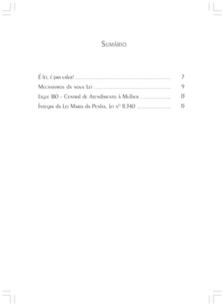 Responsabilidades,
                                                                                Atribuições e
                                                                               Competências


                                      SUMÁRIO


É lei, é pra valer! ..............................................................      7
Mecanismos da nova Lei ................................................                9
Ligue 180 - Central de Atendimento à Mulher ...................                        13
Íntegra da Lei Maria da Penha, lei nº 11.340 .....................                     15




                                                                                                Lei Maria da Penha




                                                                                                   5
 
