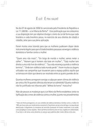 Responsabilidades,
                                                                                        Atribuições e
                                                                                       Competências


                                                    É LEI! É PRA VALER!

No dia 07 de agosto de 2006 foi sancionada pelo Presidente da República a
Lei 11.340/06 – a Lei Maria da Penha* . Esta publicação que ora colocamos
a sua disposição tem por objetivo divulgar o texto da Lei de forma que cada
brasileira e cada brasileiro possa, no exercício de seus direitos de cidadã e
cidadão, zelar para sua plena aplicação.

Foram muitos anos lutando para que as mulheres pudessem dispor deste
instrumento legal e para que o Estado brasileiro passasse a enxergar a violência
doméstica e familiar contra a mulher.

“Quem ama não mata”, “Em briga de marido e mulher, vamos meter a
colher”, “Homem que é homem não bate em mulher”, “Toda mulher tem
direito a uma vida livre de violência”, “Sua vida recomeça quando a violência
termina”, “Onde tem violência todo mundo perde”. Foram muitos os slogans
utilizados nas campanhas que trouxeram para o espaço público aquilo que
se teimava em dizer que deveria ser resolvido entre as quatro paredes do lar.

Quantas mulheres carregaram consigo a culpa por serem vítimas de violência
por anos a fio? A quantos silêncios elas teriam se submetido? Quanta violência
não foi justificada nos tribunais pela “defesa da honra” masculina?

Não são poucas as mudanças que a Lei Maria da Penha estabelece, tanto na
tipificação dos crimes de violência contra a mulher, quanto nos procedimentos

○   ○   ○   ○   ○   ○   ○   ○   ○   ○   ○   ○   ○
                                                                                                          Lei Maria da Penha




* Maria da Penha protagonizou um caso simbólico de violência doméstica e familiar contra a mulher. Em
1983, por duas vezes, seu marido tentou assassiná-la. Na primeira vez por arma de fogo e na segunda por
eletrocussão e afogamento. As tentativas de homicídio resultaram em lesões irreversíveis à sua saúde,
como paraplegia e outras seqüelas. Maria da Penha transformou dor em luta, tragédia em solidariedade.
À sua luta e a de tantas outras devemos os avanços que pudemos obter nestes últimos vinte anos.

                                                                                                             7
 