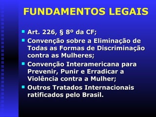 FUNDAMENTOS LEGAIS
   Art. 226, § 8º da CF;
   Convenção sobre a Eliminação de
    Todas as Formas de Discriminação
    contra as Mulheres;
   Convenção Interamericana para
    Prevenir, Punir e Erradicar a
    Violência contra a Mulher;
   Outros Tratados Internacionais
    ratificados pelo Brasil.
 