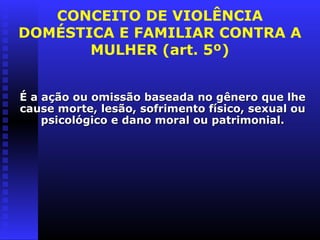 CONCEITO DE VIOLÊNCIA
DOMÉSTICA E FAMILIAR CONTRA A
       MULHER (art. 5º)


É a ação ou omissão baseada no gênero que lhe
cause morte, lesão, sofrimento físico, sexual ou
    psicológico e dano moral ou patrimonial.
 