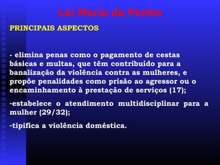 Lei Maria da Penha
PRINCIPAIS ASPECTOS


- elimina penas como o pagamento de cestas
básicas e multas, que têm contribuído para a
banalização da violência contra as mulheres, e
propõe penalidades como prisão ao agressor ou o
encaminhamento à prestação de serviços (17);
-estabelece o atendimento multidisciplinar para a
mulher (29/32);
-tipifica a violência doméstica.
 