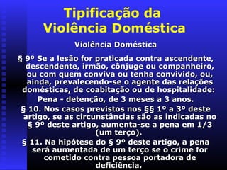 Tipificação da
      Violência Doméstica
              Violência Doméstica
§ 9º Se a lesão for praticada contra ascendente,
  descendente, irmão, cônjuge ou companheiro,
   ou com quem conviva ou tenha convivido, ou,
   ainda, prevalecendo-se o agente das relações
 domésticas, de coabitação ou de hospitalidade:
      Pena - detenção, de 3 meses a 3 anos.
 § 10. Nos casos previstos nos §§ 1º a 3º deste
  artigo, se as circunstâncias são as indicadas no
   § 9º deste artigo, aumenta-se a pena em 1/3
                     (um terço).
 § 11. Na hipótese do § 9º deste artigo, a pena
    será aumentada de um terço se o crime for
       cometido contra pessoa portadora de
                     deficiência.
 