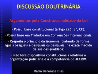 DISCUSSÃO DOUTRINÁRIA

   Argumentos pela Constitucionalidade da Lei

    - Possui base constitucional (artigo 226, 8º, CF);
- Possui base em Tratados em Convenções Internacionais;
  - Respeita o princípio da isonomia, tratando de forma
iguais os iguais e desiguais os desiguais, na exata medida
                    de sua desigualdade;
    - Não fere dispositivos constitucionais relativos a
   organização judiciária e a competência do JECRIM.


                  Maria Berenice Dias
 