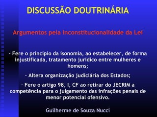 DISCUSSÃO DOUTRINÁRIA

 Argumentos pela Inconstitucionalidade da Lei


- Fere o princípio da isonomia, ao estabelecer, de forma
   injustificada, tratamento jurídico entre mulheres e
                         homens;
      - Altera organização judiciária dos Estados;
   - Fere o artigo 98, I, CF ao retirar do JECRIM a
competência para o julgamento das infrações penais de
             menor potencial ofensivo.

               Guilherme de Souza Nucci
 