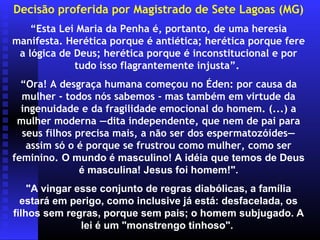 Decisão proferida por Magistrado de Sete Lagoas (MG)
    “Esta Lei Maria da Penha é, portanto, de uma heresia
manifesta. Herética porque é antiética; herética porque fere
 a lógica de Deus; herética porque é inconstitucional e por
             tudo isso flagrantemente injusta”.
  “Ora! A desgraça humana começou no Éden: por causa da
  mulher - todos nós sabemos - mas também em virtude da
  ingenuidade e da fragilidade emocional do homem. (...) a
 mulher moderna —dita independente, que nem de pai para
  seus filhos precisa mais, a não ser dos espermatozóides—
   assim só o é porque se frustrou como mulher, como ser
feminino. O mundo é masculino! A idéia que temos de Deus
               é masculina! Jesus foi homem!".
    "A vingar esse conjunto de regras diabólicas, a família
  estará em perigo, como inclusive já está: desfacelada, os
filhos sem regras, porque sem pais; o homem subjugado. A
               lei é um "monstrengo tinhoso".
 