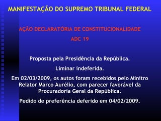 MANIFESTAÇÃO DO SUPREMO TRIBUNAL FEDERAL


   AÇÃO DECLARATÓRIA DE CONSTITUCIONALIDADE
                      ADC 19


      Proposta pela Presidência da República.
                Liminar indeferida.
Em 02/03/2009, os autos foram recebidos pelo Minitro
  Relator Marco Aurélio, com parecer favorável da
          Procuradoria Geral da República.
   Pedido de preferência deferido em 04/02/2009.
 